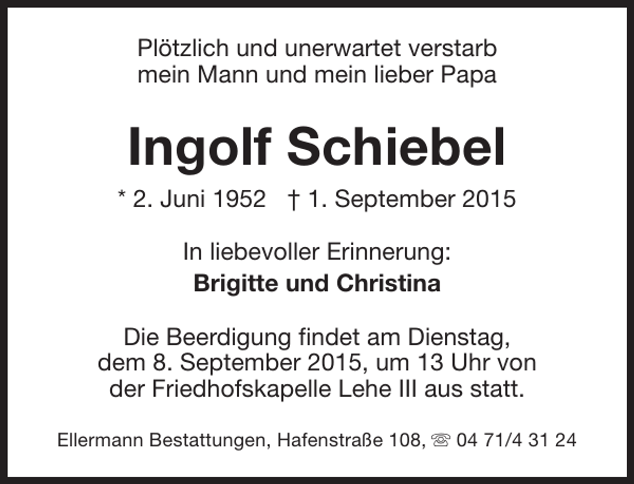<p>Plötzlich und unerwartet verstarb<br />mein Mann und mein lieber Papa</p><p>Ingolf Schiebel</p><p>* 2. Juni 1952 † 1. September 2015<br />In liebevoller Erinnerung:<br />Brigitte und Christina<br />Die Beerdigung findet am Dienstag,<br />dem 8. September 2015, um 13 Uhr von<br />der Friedhofskapelle Lehe III aus statt.<br />Ellermann Bestattungen, Hafenstraße 108, s 04 71/4 31 24</p>
