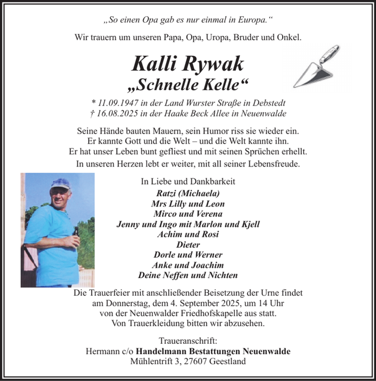 <p>„So einen Opa gab es nur einmal in Europa.“<br />Wir trauern um unseren Papa, Opa, Uropa, Bruder und Onkel.</p><p>Kalli Rywak</p><p>„Schnelle Kelle“<br />* 11.09.1947 in der Land Wurster Straße in Debstedt<br />† 16.08.2025 in der Haake Beck Allee in Neuenwalde<br />Seine Hände bauten Mauern, sein Humor riss sie wieder ein.<br />Er kannte Gott und die Welt – und die Welt kannte ihn.<br />Er hat unser Leben bunt gefliest und mit seinen Sprüchen erhellt.<br />In unseren Herzen lebt er weiter, mit all seiner Lebensfreude.<br />In Liebe und Dankbarkeit<br />Ratzi (Michaela)<br />Mrs Lilly und Leon<br />Mirco und Verena<br />Jenny und Ingo mit Marlon und Kjell<br />Achim und Rosi<br />Dieter<br />Dorle und Werner<br />Anke und Joachim<br />Deine Neffen und Nichten<br />Die Trauerfeier mit anschließender Beisetzung der Urne findet<br />am Donnerstag, dem 4. September 2025, um 14 Uhr<br />von der Neuenwalder Friedhofskapelle aus statt.<br />Von Trauerkleidung bitten wir abzusehen.<br />Traueranschrift:<br />Hermann c/o Handelmann Bestattungen Neuenwalde<br />Mühlentrift 3, 27607 Geestland</p>