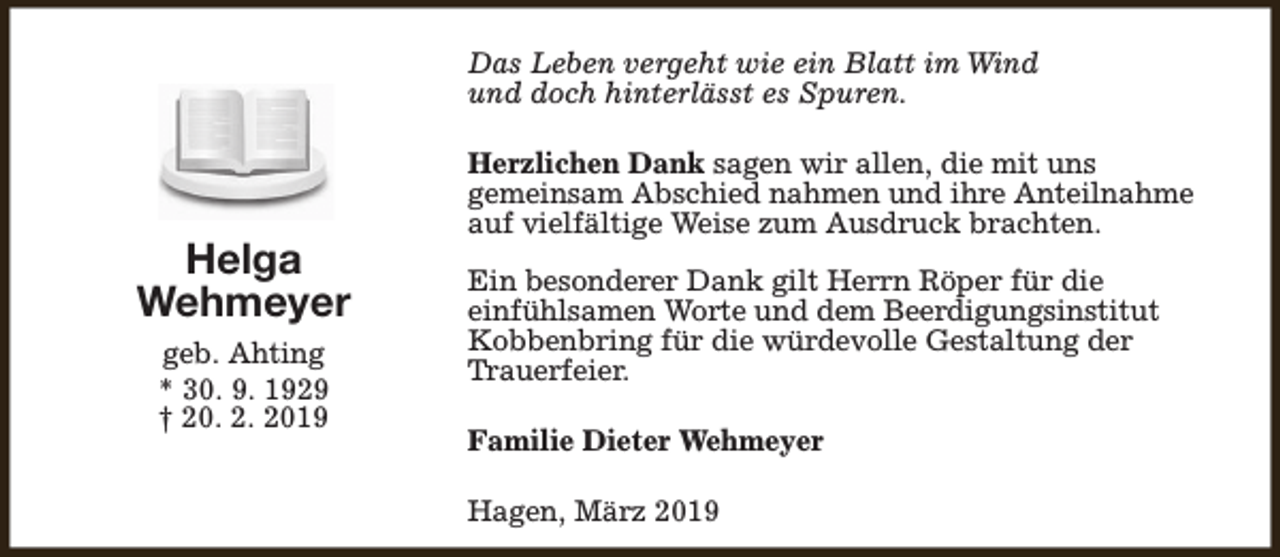 <p>Das Leben vergeht wie ein Blatt im Wind<br />und doch hinterlässt es Spuren.</p><p>Helga<br />Wehmeyer<br />geb. Ahting<br />* 30. 9. 1929<br />† 20. 2. 2019</p><p>Herzlichen Dank sagen wir allen, die mit uns<br />gemeinsam Abschied nahmen und ihre Anteilnahme<br />auf vielfältige Weise zum Ausdruck brachten.<br />Ein besonderer Dank gilt Herrn Röper für die<br />einfühlsamen Worte und dem Beerdigungsinstitut<br />Kobbenbring für die würdevolle Gestaltung der<br />Trauerfeier.<br />Familie Dieter Wehmeyer<br />Hagen, März 2019</p>