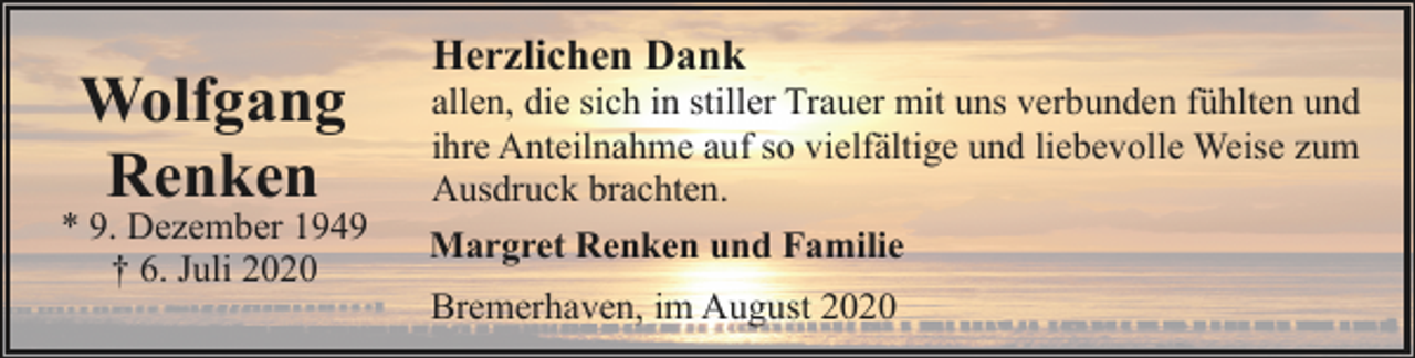 <p>Wolfgang<br />Renken</p><p>* 9. Dezember 1949<br />† 6. Juli 2020</p><p>Herzlichen Dank</p><p>allen, die sich in stiller Trauer mit uns verbunden fühlten und<br />ihre Anteilnahme auf so vielfältige und liebevolle Weise zum<br />Ausdruck brachten.<br />Margret Renken und Familie<br />Bremerhaven, im August 2020</p>