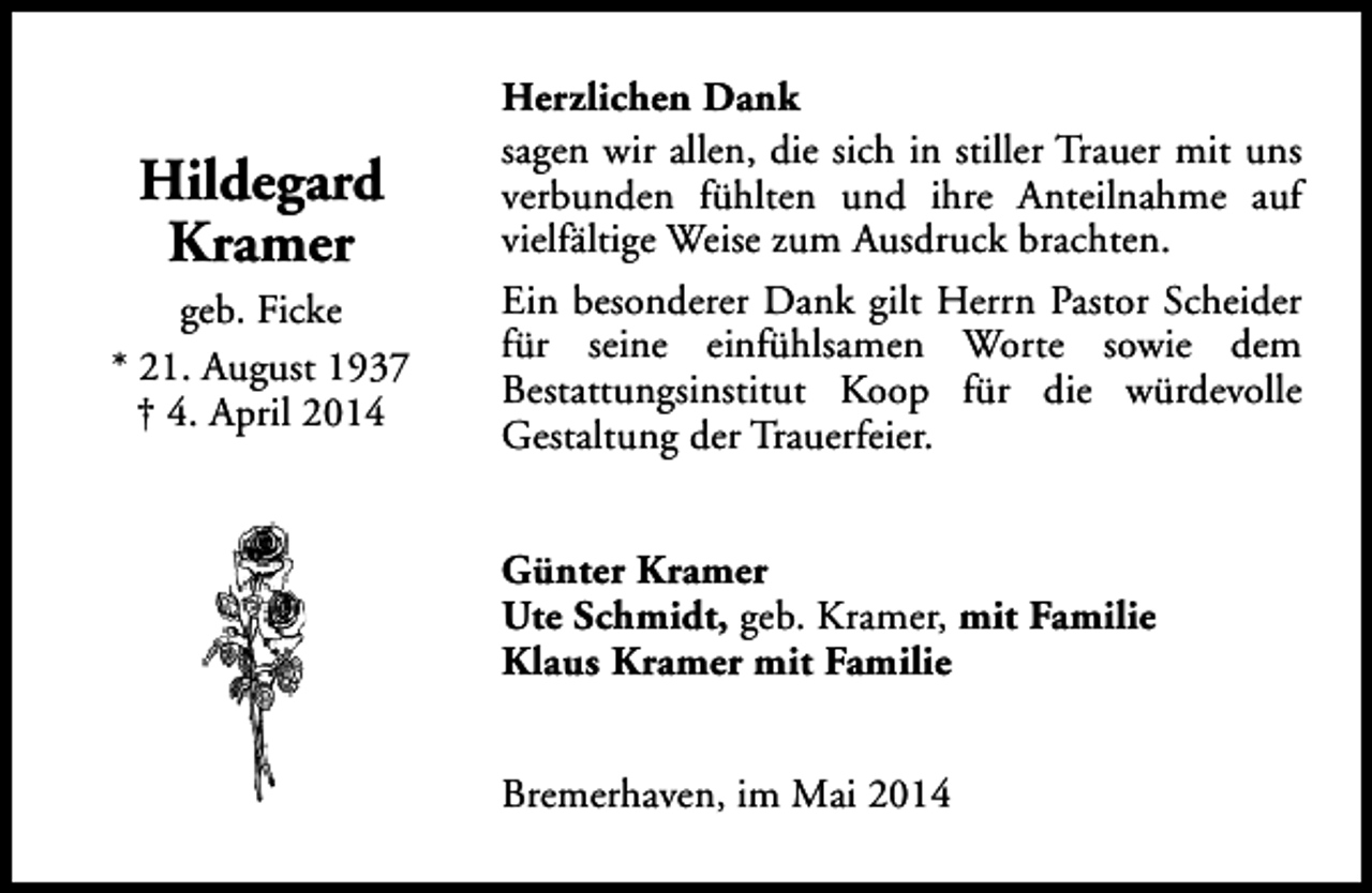 <p>Hildegard<br />Kramer<br />geb. Ficke<br />* 21. August 1937<br />† 4. April 2014</p><p>Herzlichen Dank<br />sagen wir allen, die sich in stiller Trauer mit uns<br />verbunden fühlten und ihre Anteilnahme auf<br />vielfältige Weise zum Ausdruck brachten.<br />Ein besonderer Dank gilt Herrn Pastor Scheider<br />für seine einfühlsamen Worte sowie dem<br />Bestattungsinstitut Koop für die würdevolle<br />Gestaltung der Trauerfeier.<br />Günter Kramer<br />Ute Schmidt, geb. Kramer, mit Familie<br />Klaus Kramer mit Familie<br />Bremerhaven, im Mai 2014</p>