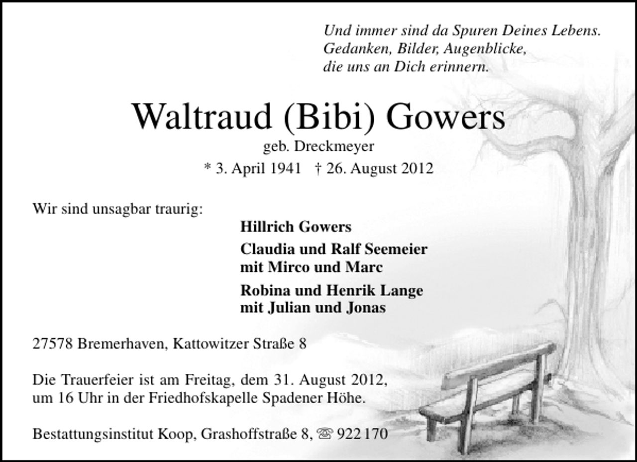 <p>Und immer sind da Spuren Deines Lebens.<br />Gedanken, Bilder, Augenblicke,<br />die uns an Dich erinnern.</p><p>Waltraud (Bibi) Gowers<br />geb. Dreckmeyer<br />* 3. April 1941 † 26. August 2012</p><p>Wir sind unsagbar traurig:</p><p>Hillrich Gowers<br />Claudia und Ralf Seemeier<br />mit Mirco und Marc<br />Robina und Henrik Lange<br />mit Julian und Jonas</p><p>27578 Bremerhaven, Kattowitzer Straße 8<br />Die Trauerfeier ist am Freitag, dem 31. August 2012,<br />um 16 Uhr in der Friedhofskapelle Spadener Höhe.<br />Bestattungsinstitut Koop, Grashoffstraße 8,</p><p>922 170</p>
