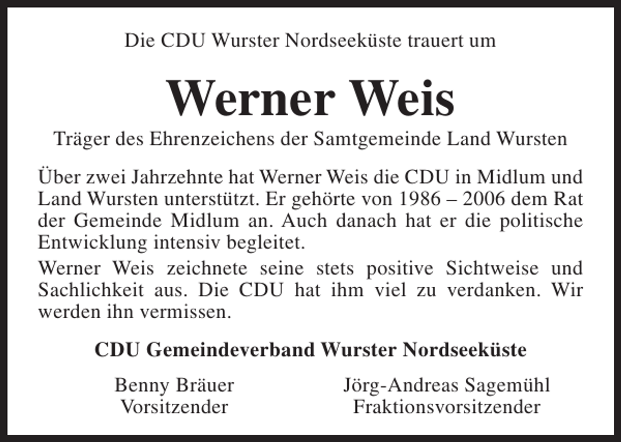 <p>Die CDU Wurster Nordseeküste trauert um</p><p>Werner Weis</p><p>Träger des Ehrenzeichens der Samtgemeinde Land Wursten<br />Über zwei Jahrzehnte hat Werner Weis die CDU in Midlum und<br />Land Wursten unterstützt. Er gehörte von 1986 – 2006 dem Rat<br />der Gemeinde Midlum an. Auch danach hat er die politische<br />Entwicklung intensiv begleitet.<br />Werner Weis zeichnete seine stets positive Sichtweise und<br />Sachlichkeit aus. Die CDU hat ihm viel zu verdanken. Wir<br />werden ihn vermissen.<br />CDU Gemeindeverband Wurster Nordseeküste<br />Benny Bräuer<br />Vorsitzender</p><p>Jörg-Andreas Sagemühl<br />Fraktionsvorsitzender</p>