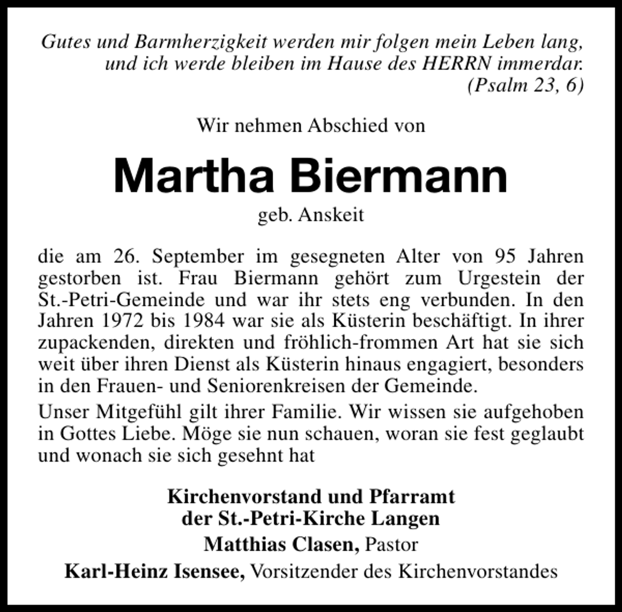<p>Gutes und Barmherzigkeit werden mir folgen mein Leben lang,<br />und ich werde bleiben im Hause des HERRN immerdar.<br />(Psalm 23, 6)<br />Wir nehmen Abschied von</p><p>Martha Biermann<br />geb. Anskeit</p><p>die am 26. September im gesegneten Alter von 95 Jahren<br />gestorben ist. Frau Biermann gehört zum Urgestein der<br />St.-Petri-Gemeinde und war ihr stets eng verbunden. In den<br />Jahren 1972 bis 1984 war sie als Küsterin beschäftigt. In ihrer<br />zupackenden, direkten und fröhlich-frommen Art hat sie sich<br />weit über ihren Dienst als Küsterin hinaus engagiert, besonders<br />in den Frauen- und Seniorenkreisen der Gemeinde.<br />Unser Mitgefühl gilt ihrer Familie. Wir wissen sie aufgehoben<br />in Gottes Liebe. Möge sie nun schauen, woran sie fest geglaubt<br />und wonach sie sich gesehnt hat<br />Kirchenvorstand und Pfarramt<br />der St.-Petri-Kirche Langen<br />Matthias Clasen, Pastor<br />Karl-Heinz Isensee, Vorsitzender des Kirchenvorstandes</p>