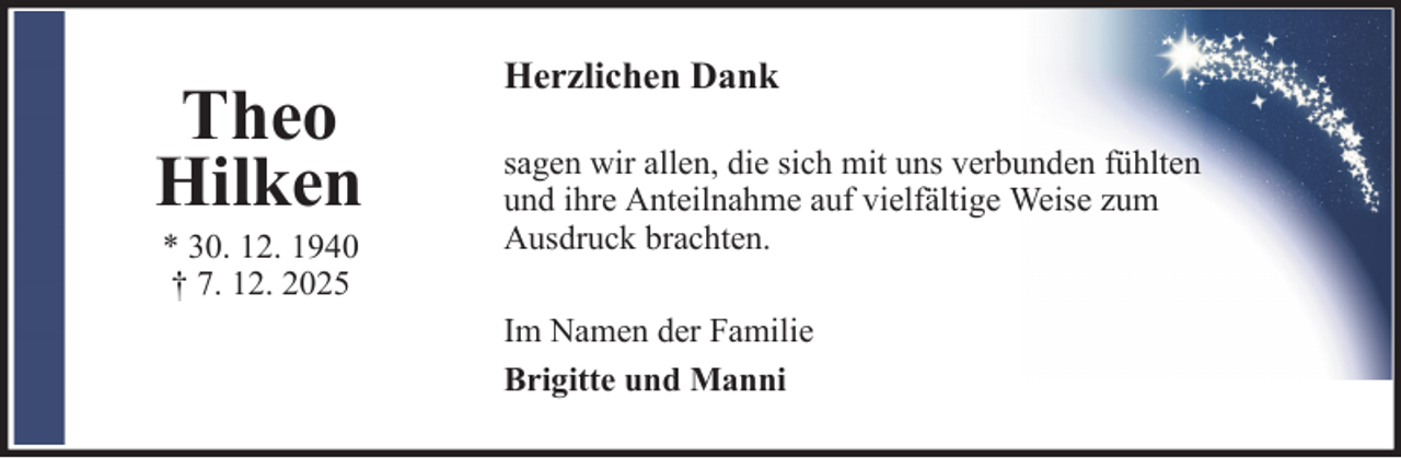 <p>Theo<br />Hilken<br />* 30. 12. 1940<br />† 7. 12. 2025</p>
<p>Herzlichen Dank<br />sagen wir allen, die sich mit uns verbunden fühlten<br />und ihre Anteilnahme auf vielfältige Weise zum<br />Ausdruck brachten.<br />Im Namen der Familie<br />Brigitte und Manni</p>