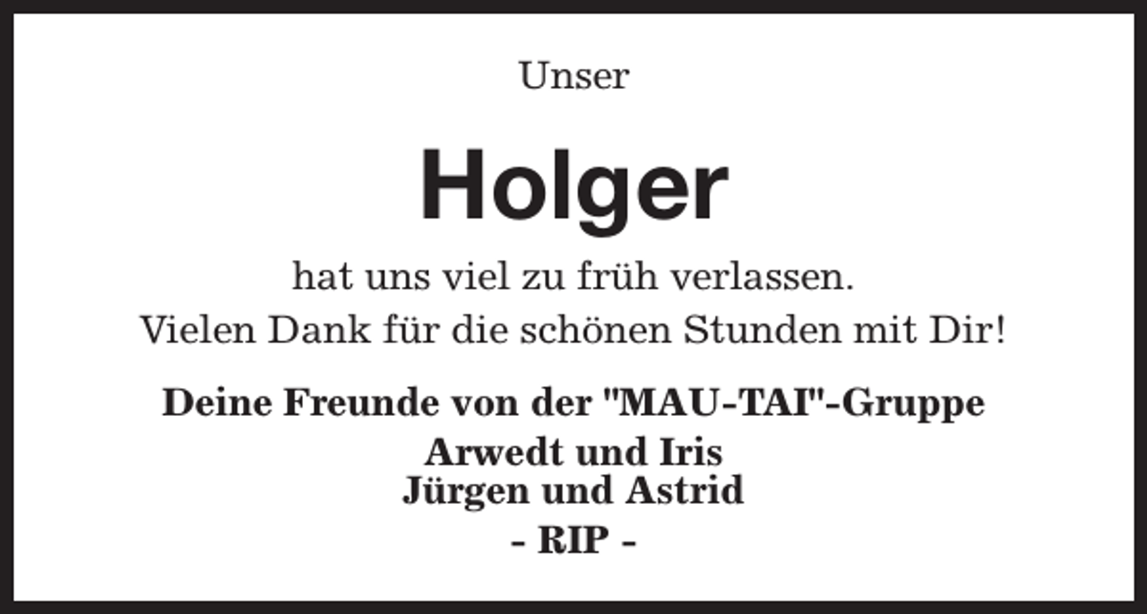 <p>Unser</p><p>Holger</p><p>hat uns viel zu früh verlassen.<br />Vielen Dank für die schönen Stunden mit Dir!<br />Deine Freunde von der "MAU-TAI"-Gruppe<br />Arwedt und Iris<br />Jürgen und Astrid<br />- RIP -</p>