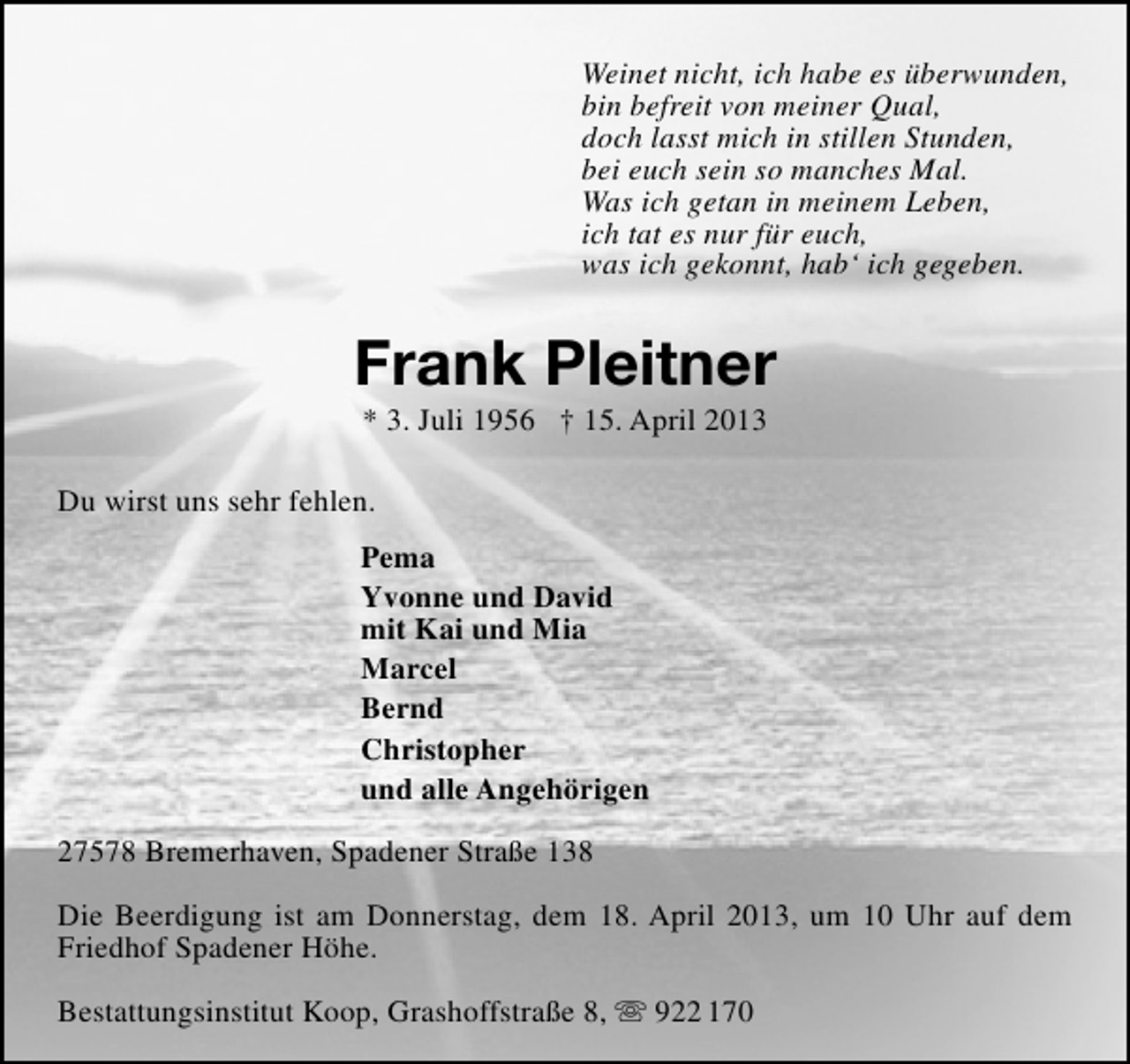 <p>Weinet nicht, ich habe es überwunden,<br />bin befreit von meiner Qual,<br />doch lasst mich in stillen Stunden,<br />bei euch sein so manches Mal.<br />Was ich getan in meinem Leben,<br />ich tat es nur für euch,<br />was ich gekonnt, hab‘ ich gegeben.</p><p>Frank Pleitner<br />* 3. Juli 1956 † 15. April 2013</p><p>Du wirst uns sehr fehlen.<br />Pema<br />Yvonne und David<br />mit Kai und Mia<br />Marcel<br />Bernd<br />Christopher<br />und alle Angehörigen<br />27578 Bremerhaven, Spadener Straße 138<br />Die Beerdigung ist am Donnerstag, dem 18. April 2013, um 10 Uhr auf dem<br />Friedhof Spadener Höhe.<br />Bestattungsinstitut Koop, Grashoffstraße 8,  922 170</p>