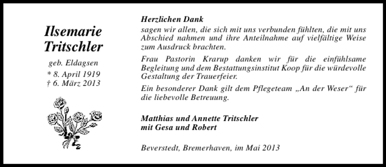 <p>Ilsemarie<br />Tritschler<br />geb. Eldagsen<br />* 8. April 1919<br />† 6. März 2013</p><p>Herzlichen Dank<br />sagen wir allen, die sich mit uns verbunden fühlten, die mit uns<br />Abschied nahmen und ihre Anteilnahme auf vielfältige Weise<br />zum Ausdruck brachten.<br />Frau Pastorin Krarup danken wir für die einfühlsame<br />Begleitung und dem Bestattungsinstitut Koop für die würdevolle<br />Gestaltung der Trauerfeier.<br />Ein besonderer Dank gilt dem Pflegeteam „An der Weser“ für<br />die liebevolle Betreuung.<br />Matthias und Annette Tritschler<br />mit Gesa und Robert<br />Beverstedt, Bremerhaven, im Mai 2013</p>