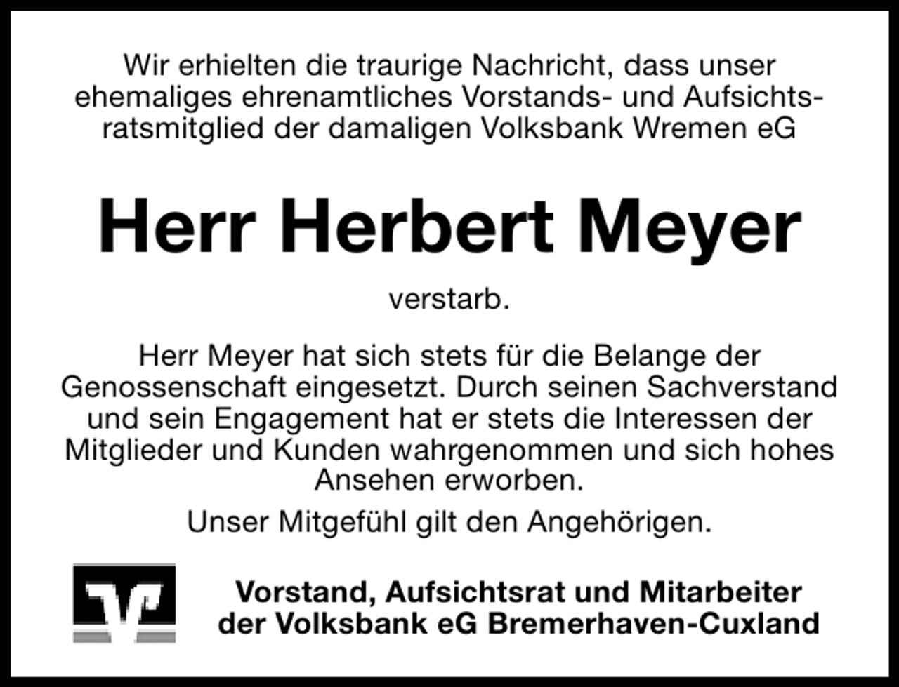 <p>Wir erhielten die traurige Nachricht, dass unser<br />ehemaliges ehrenamtliches Vorstands- und Aufsichtsratsmitglied der damaligen Volksbank Wremen eG</p><p>Herr Herbert Meyer<br />verstarb.</p><p>Herr Meyer hat sich stets für die Belange der<br />Genossenschaft eingesetzt. Durch seinen Sachverstand<br />und sein Engagement hat er stets die Interessen der<br />Mitglieder und Kunden wahrgenommen und sich hohes<br />Ansehen erworben.<br />Unser Mitgefühl gilt den Angehörigen.<br />Vorstand, Aufsichtsrat und Mitarbeiter<br />der Volksbank eG Bremerhaven-Cuxland</p>