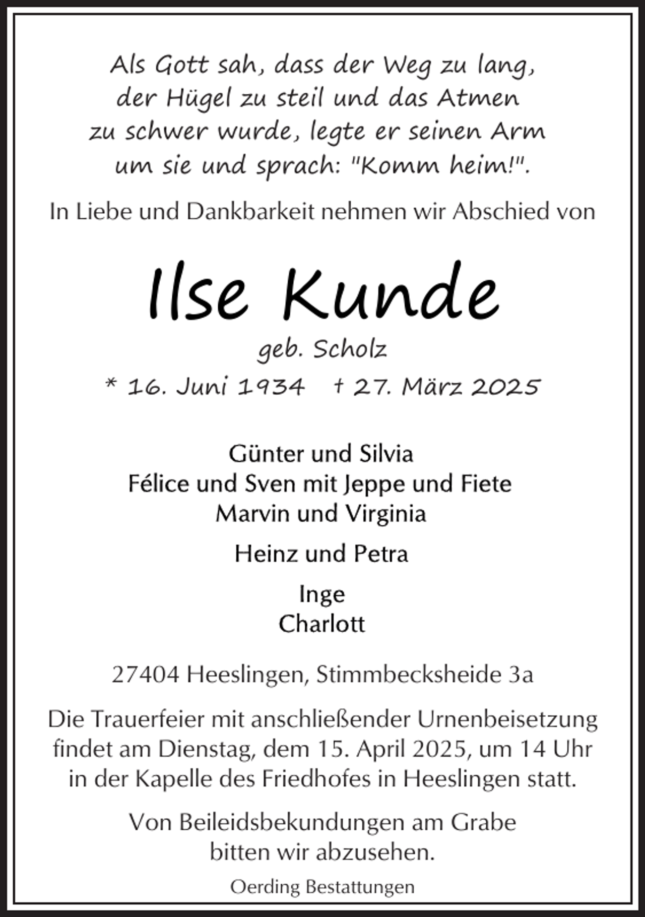 <p>Als Gott sah, dass der Weg zu lang,<br />der Hügel zu steil und das Atmen<br />zu schwer wurde, legte er seinen Arm<br />um sie und sprach: "Komm heim!".</p><p>In Liebe und Dankbarkeit nehmen wir Abschied von</p><p>Ilse Kunde<br />geb. Scholz</p><p>* 16. Juni 1934</p><p>† 27. März 2025</p><p>27404 Heeslingen, Stimmbecksheide 3a<br />Die Trauerfeier mit anschließender Urnenbeisetzung<br />findet am Dienstag, dem 15. April 2025, um 14 Uhr<br />in der Kapelle des Friedhofes in Heeslingen statt.<br />Von Beileidsbekundungen am Grabe<br />bitten wir abzusehen.<br />Oerding Bestattungen</p>