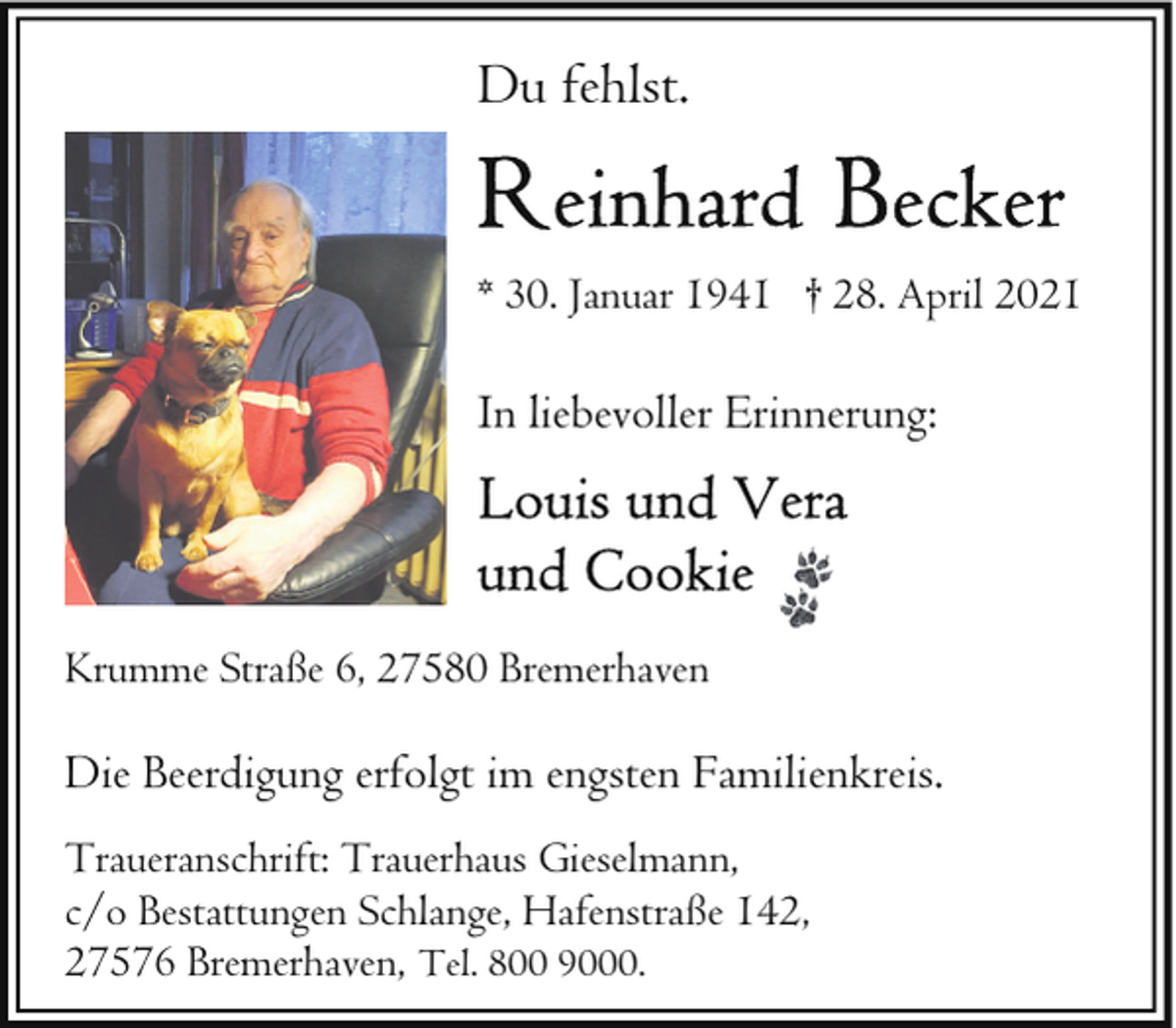 <p>Du fehlst.<br />* 30. Januar 1941 † 28. April 2021</p>
<p>In liebevoller Erinnerung:</p>
<p>Krumme Straße 6, 27580 Bremerhaven</p>
<p>Die Beerdigung erfolgt im engsten Familienkreis.<br />Traueranschrift: Trauerhaus Gieselmann,<br />c/o Bestattungen Schlange, Hafenstraße 142,<br />27576 Bremerhaven, Tel. 800 9000.</p>