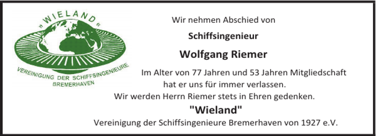 <p>Wir nehmen Abschied von</p><p>Schiffsingenieur</p><p>Wolfgang Riemer<br />Im Alter von 77 Jahren und 53 Jahren Mitgliedschaft<br />hat er uns für immer verlassen.<br />Wir werden Herrn Riemer stets in Ehren gedenken.</p><p>"Wieland"</p><p>Vereinigung der Schiffsingenieure Bremerhaven von 1927 e.V.</p>