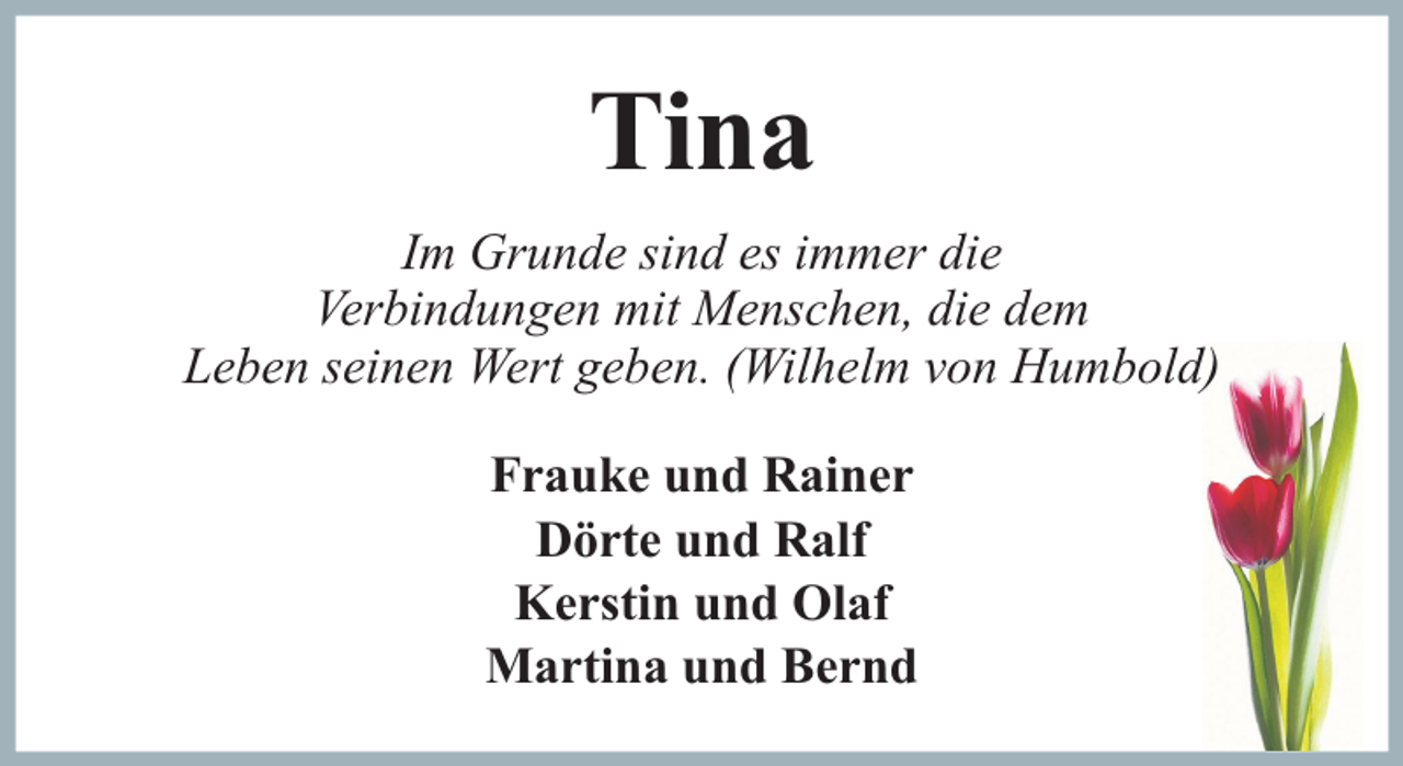 <p>Tina<br />Im Grunde sind es immer die<br />Verbindungen mit Menschen, die dem<br />Leben seinen Wert geben. (Wilhelm von Humbold)<br />Frauke und Rainer<br />Dörte und Ralf<br />Kerstin und Olaf<br />Martina und Bernd</p>