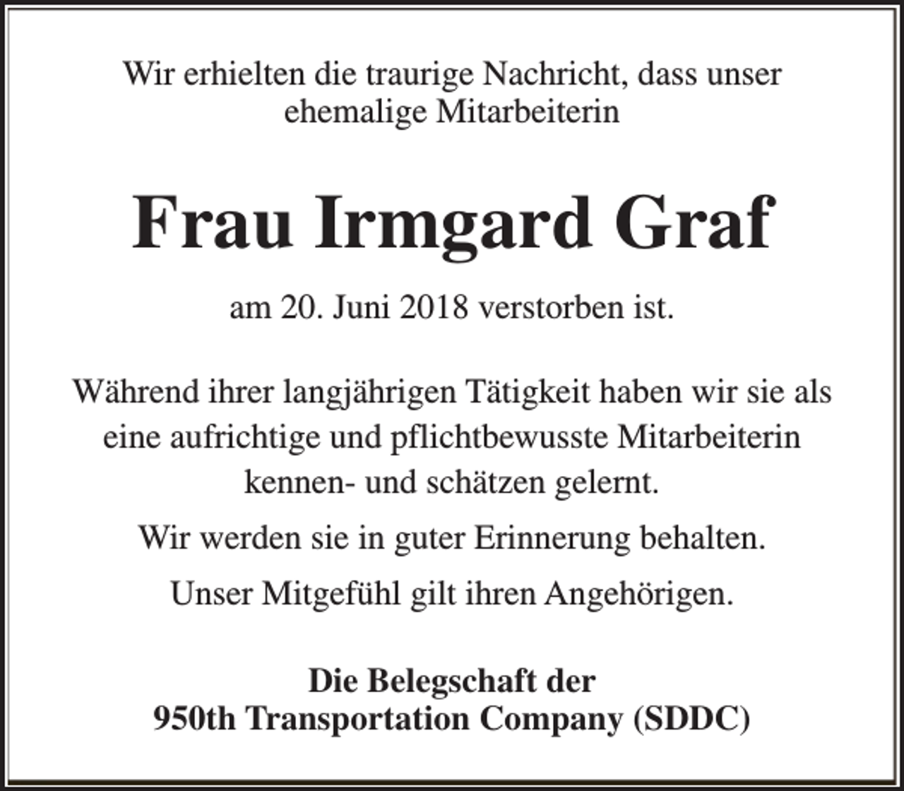 <p>Wir erhielten die traurige Nachricht, dass unser<br />ehemalige Mitarbeiterin</p><p>Frau Irmgard Graf<br />am 20. Juni 2018 verstorben ist.<br />Während ihrer langjährigen Tätigkeit haben wir sie als<br />eine aufrichtige und pflichtbewusste Mitarbeiterin<br />kennen- und schätzen gelernt.<br />Wir werden sie in guter Erinnerung behalten.<br />Unser Mitgefühl gilt ihren Angehörigen.<br />Die Belegschaft der<br />950th Transportation Company (SDDC)</p>