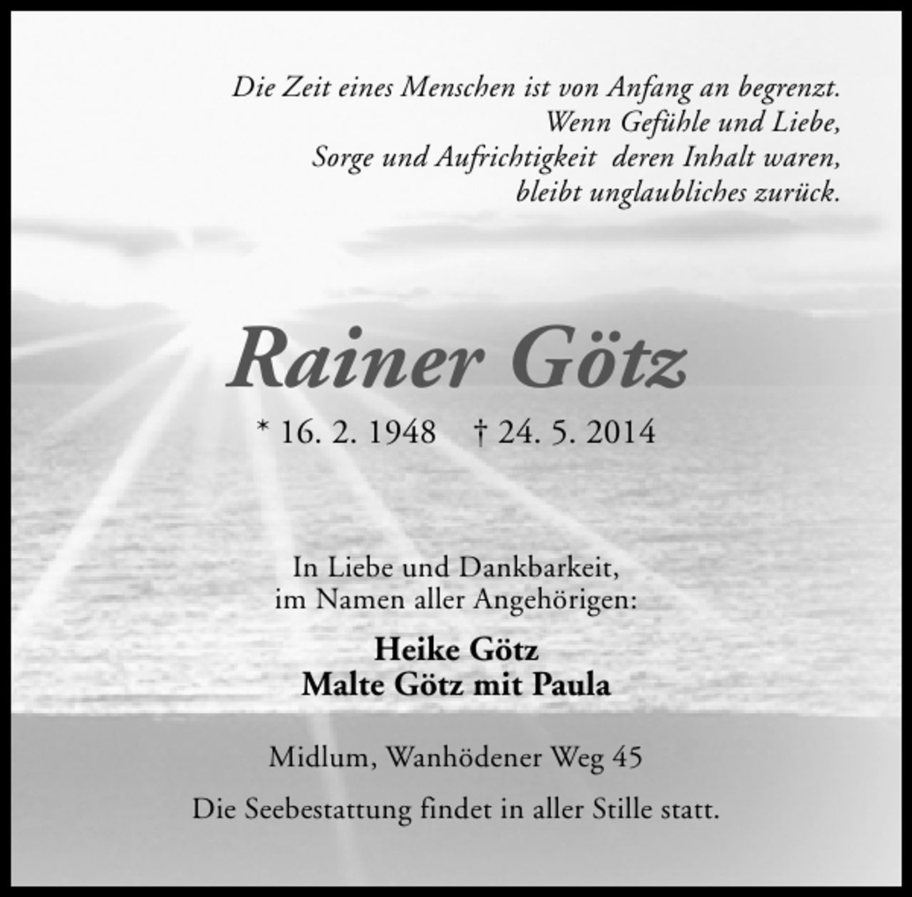 <p>Die Zeit eines Menschen ist von Anfang an begrenzt.<br />Wenn Gefühle und Liebe,<br />Sorge und Aufrichtigkeit deren Inhalt waren,<br />bleibt unglaubliches zurück.</p><p>Rainer Götz<br />* 16. 2. 1948</p><p>† 24. 5. 2014</p><p>In Liebe und Dankbarkeit,<br />im Namen aller Angehörigen:</p><p>Heike Götz<br />Malte Götz mit Paula<br />Midlum, Wanhödener Weg 45<br />Die Seebestattung findet in aller Stille statt.</p>