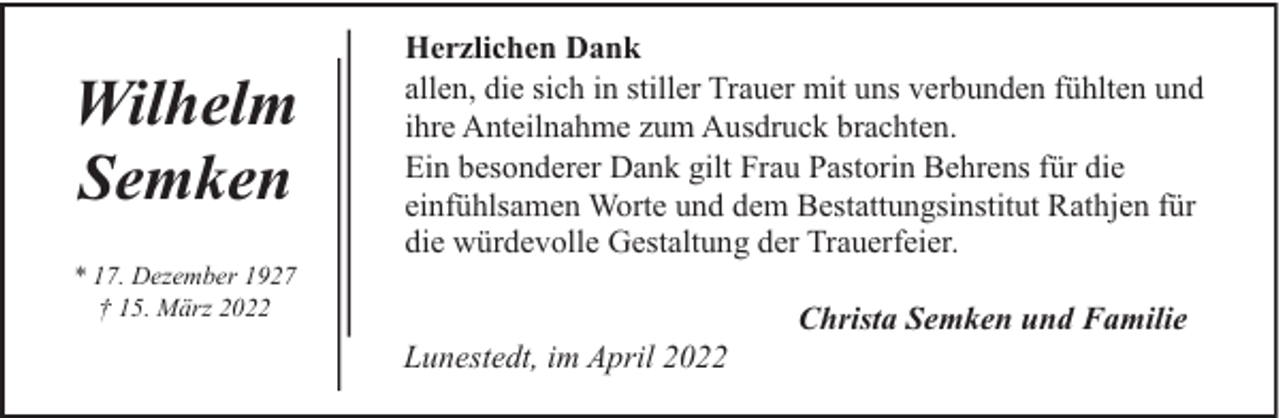 <p>Wilhelm<br />Semken<br />* 17. Dezember 1927<br />† 15. März 2022</p><p>Herzlichen Dank<br />allen, die sich in stiller Trauer mit uns verbunden fühlten und<br />ihre Anteilnahme zum Ausdruck brachten.<br />Ein besonderer Dank gilt Frau Pastorin Behrens für die<br />einfühlsamen Worte und dem Bestattungsinstitut Rathjen für<br />die würdevolle Gestaltung der Trauerfeier.<br />Lunestedt, im April 2022</p><p>Christa Semken und Familie</p>