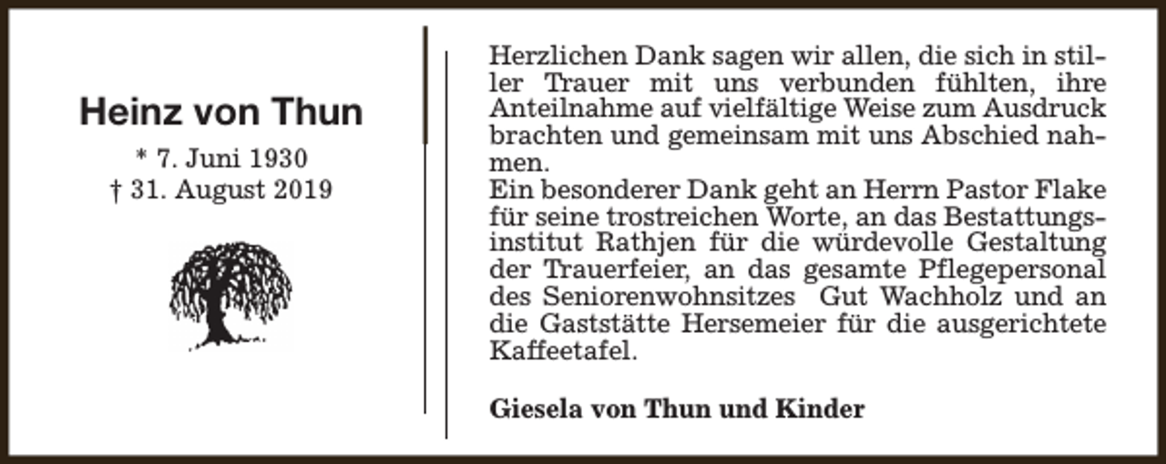 <p>Heinz von Thun<br />* 7. Juni 1930<br />† 31. August 2019</p><p>Herzlichen Dank sagen wir allen, die sich in stiller Trauer mit uns verbunden fühlten, ihre<br />Anteilnahme auf vielfältige Weise zum Ausdruck<br />brachten und gemeinsam mit uns Abschied nahmen.<br />Ein besonderer Dank geht an Herrn Pastor Flake<br />für seine trostreichen Worte, an das Bestattungsinstitut Rathjen für die würdevolle Gestaltung<br />der Trauerfeier, an das gesamte Pflegepersonal<br />des Seniorenwohnsitzes Gut Wachholz und an<br />die Gaststätte Hersemeier für die ausgerichtete<br />Kaffeetafel.<br />Giesela von Thun und Kinder</p>