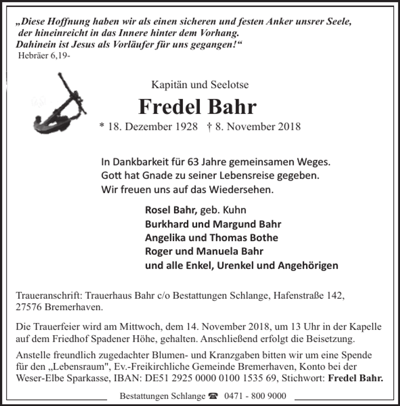 <p>„Diese Hoffnung haben wir als einen sicheren und festen Anker unsrer Seele,<br />der hineinreicht in das Innere hinter dem Vorhang.<br />Dahinein ist Jesus als Vorläufer für uns gegangen!“<br />Hebräer 6,19-</p><p>Kapitän und Seelotse</p><p>Fredel Bahr</p><p>* 18. Dezember 1928 † 8. November 2018<br />In Dankbarkeit für 63 Jahre gemeinsamen Weges.<br />Go� hat Gnade zu seiner Lebensreise gegeben.<br />Wir freuen uns auf das Wiedersehen.<br />Rosel Bahr, geb. Kuhn<br />Burkhard und Margund Bahr<br />Angelika und Thomas Bothe<br />Roger und Manuela Bahr<br />und alle Enkel, Urenkel und Angehörigen<br />Traueranschrift: Trauerhaus Bahr c/o Bestattungen Schlange, Hafenstraße 142,<br />27576 Bremerhaven.<br />Die Trauerfeier wird am Mittwoch, dem 14. November 2018, um 13 Uhr in der Kapelle<br />auf dem Friedhof Spadener Höhe, gehalten. Anschließend erfolgt die Beisetzung.<br />Anstelle freundlich zugedachter Blumen- und Kranzgaben bitten wir um eine Spende<br />für den „Lebensraum", Ev.-Freikirchliche Gemeinde Bremerhaven, Konto bei der<br />Weser-Elbe Sparkasse, IBAN: DE51 2925 000100 1535 69, Stichwort: Fredel Bahr.<br />Bestattungen Schlange ( 0471 - 800 9000</p>
