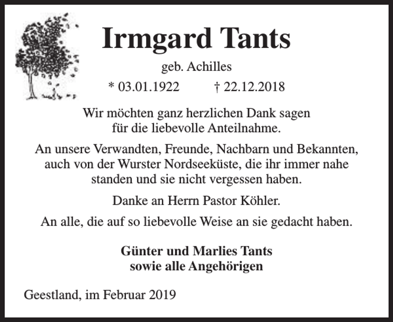 <p>Irmgard Tants<br />geb. Achilles<br />* 03.01.1922<br />† 22.12.2018</p><p>Wir möchten ganz herzlichen Dank sagen<br />für die liebevolle Anteilnahme.<br />An unsere Verwandten, Freunde, Nachbarn und Bekannten,<br />auch von der Wurster Nordseeküste, die ihr immer nahe<br />standen und sie nicht vergessen haben.<br />Danke an Herrn Pastor Köhler.<br />An alle, die auf so liebevolle Weise an sie gedacht haben.<br />Günter und Marlies Tants<br />sowie alle Angehörigen<br />Geestland, im Februar 2019</p>