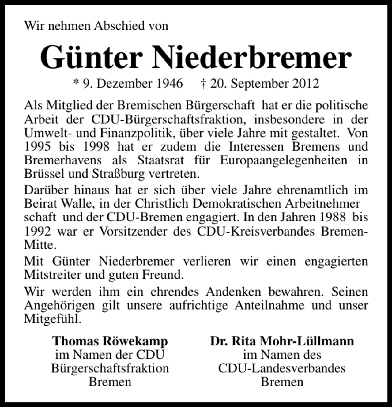 <p>Wir nehmen Abschied von</p><p>Günter Niederbremer<br />* 9. Dezember 1946</p><p>† 20. September 2012</p><p>Als Mitglied der Bremischen Bürgerschaft hat er die politische<br />Arbeit der CDU-Bürgerschaftsfraktion, insbesondere in der<br />Umwelt- und Finanzpolitik, über viele Jahre mit gestaltet. Von<br />1995 bis 1998 hat er zudem die Interessen Bremens und<br />Bremerhavens als Staatsrat für Europaangelegenheiten in<br />Brüssel und Straßburg vertreten.<br />Darüber hinaus hat er sich über viele Jahre ehrenamtlich im<br />Beirat Walle, in der Christlich Demokratischen Arbeitnehmer<br />schaft und der CDU-Bremen engagiert. In den Jahren 1988 bis<br />1992 war er Vorsitzender des CDU-Kreisverbandes BremenMitte.<br />Mit Günter Niederbremer verlieren wir einen engagierten<br />Mitstreiter und guten Freund.<br />Wir werden ihm ein ehrendes Andenken bewahren. Seinen<br />Angehörigen gilt unsere aufrichtige Anteilnahme und unser<br />Mitgefühl.<br />Thomas Röwekamp<br />im Namen der CDU<br />Bürgerschaftsfraktion<br />Bremen</p><p>Dr. Rita Mohr-Lüllmann<br />im Namen des<br />CDU-Landesverbandes<br />Bremen</p>