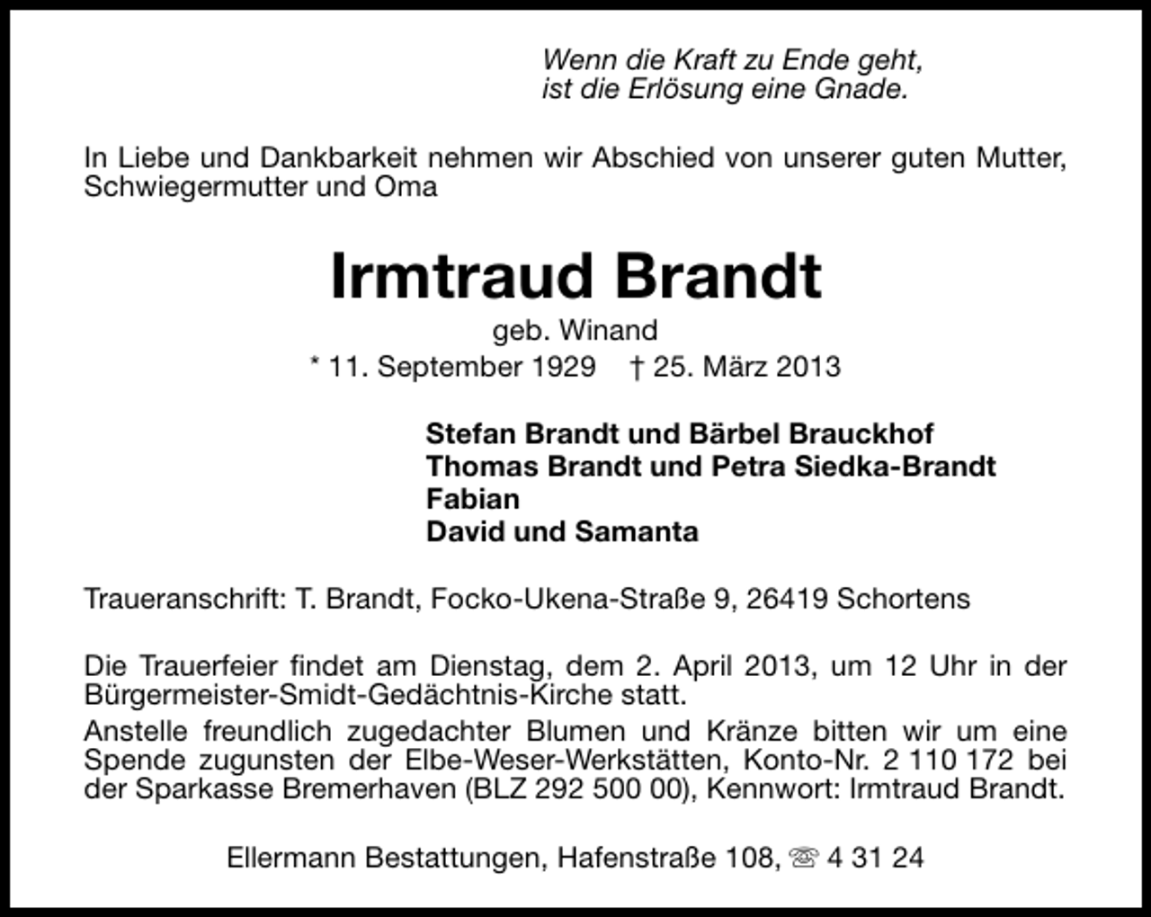 <p>Wenn die Kraft zu Ende geht,<br />ist die Erlösung eine Gnade.<br />In Liebe und Dankbarkeit nehmen wir Abschied von unserer guten Mutter,<br />Schwiegermutter und Oma</p><p>Irmtraud Brandt</p><p>geb. Winand<br />* 11. September 1929 † 25. März 2013<br />Stefan Brandt und Bärbel Brauckhof<br />Thomas Brandt und Petra Siedka-Brandt<br />Fabian<br />David und Samanta<br />Traueranschrift: T. Brandt, Focko-Ukena-Straße 9, 26419 Schortens<br />Die Trauerfeier findet am Dienstag, dem 2. April 2013, um 12 Uhr in der<br />Bürgermeister-Smidt-Gedächtnis-Kirche statt.<br />Anstelle freundlich zugedachter Blumen und Kränze bitten wir um eine<br />Spende zugunsten der Elbe-Weser-Werkstätten, Konto-Nr. 2 110 172 bei<br />der Sparkasse Bremerhaven (BLZ 292 5), Kennwort: Irmtraud Brandt.<br />Ellermann Bestattungen, Hafenstraße 108, s 4 31 24</p>