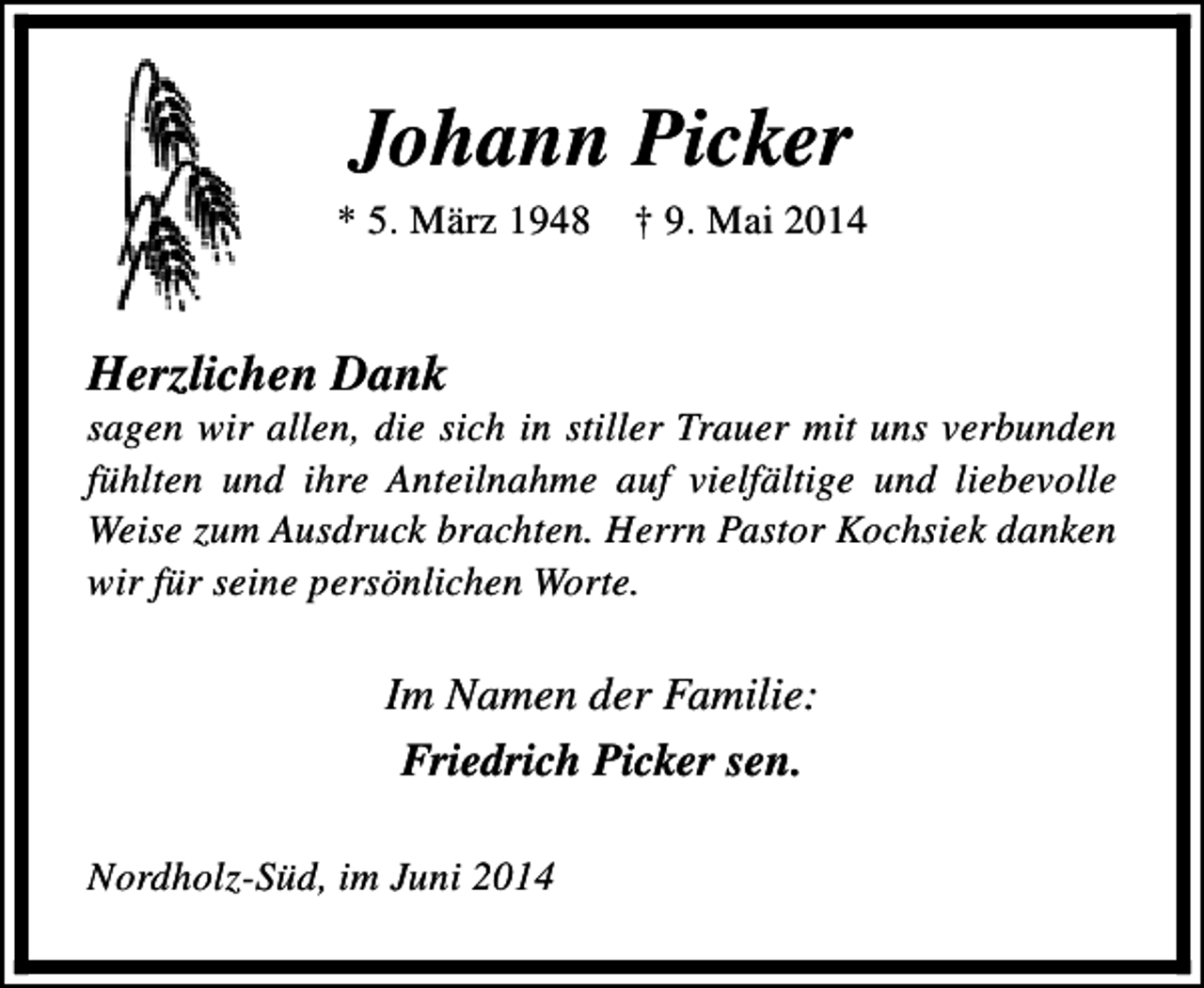 <p>Johann Picker</p><p>* 5. März 1948</p><p>† 9. Mai 2014</p><p>Herzlichen Dank</p><p>sagen wir allen, die sich in stiller Trauer mit uns verbunden<br />fühlten und ihre Anteilnahme auf vielfältige und liebevolle<br />Weise zum Ausdruck brachten. Herrn Pastor Kochsiek danken<br />wir für seine persönlichen Worte.</p><p>Im Namen der Familie:<br />Friedrich Picker sen.<br />Nordholz-Süd, im Juni 2014</p>