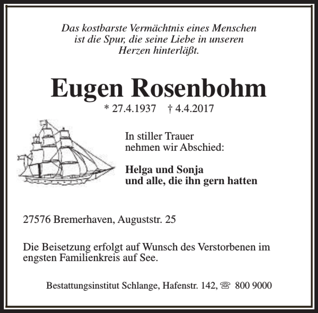<p>Das kostbarste Vermächtnis eines Menschen<br />ist die Spur, die seine Liebe in unseren<br />Herzen hinterläßt.</p><p>Eugen Rosenbohm<br />* 27.4.1937</p><p>† 4.4.2017</p><p>In stiller Trauer<br />nehmen wir Abschied:<br />Helga und Sonja<br />und alle, die ihn gern hatten<br />27576 Bremerhaven, Auguststr. 25<br />Die Beisetzung erfolgt auf Wunsch des Verstorbenen im<br />engsten Familienkreis auf See.<br />Bestattungsinstitut Schlange, Hafenstr. 142, s 800 9000</p>
