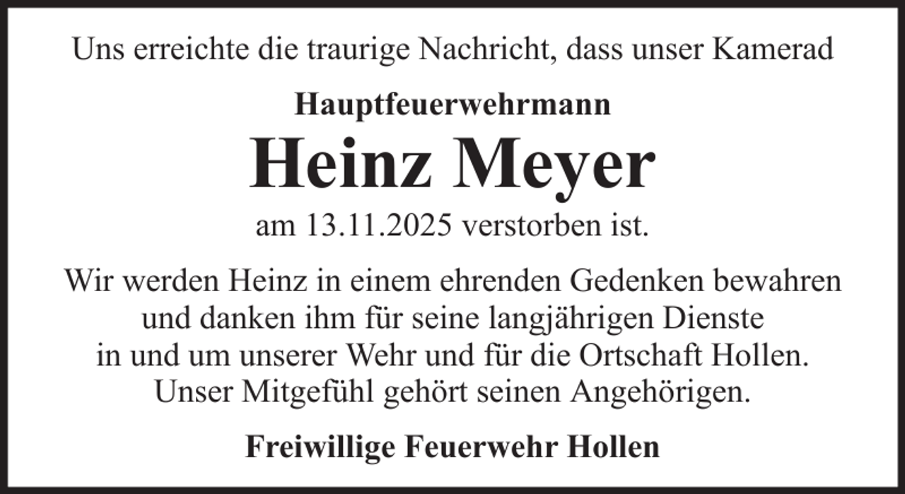 <p>Uns erreichte die traurige Nachricht, dass unser Kamerad<br />Hauptfeuerwehrmann</p>
<p>Heinz Meyer<br />am 13.11.2025 verstorben ist.<br />Wir werden Heinz in einem ehrenden Gedenken bewahren<br />und danken ihm für seine langjährigen Dienste<br />in und um unserer Wehr und für die Ortschaft Hollen.<br />Unser Mitgefühl gehört seinen Angehörigen.<br />Freiwillige Feuerwehr Hollen</p>