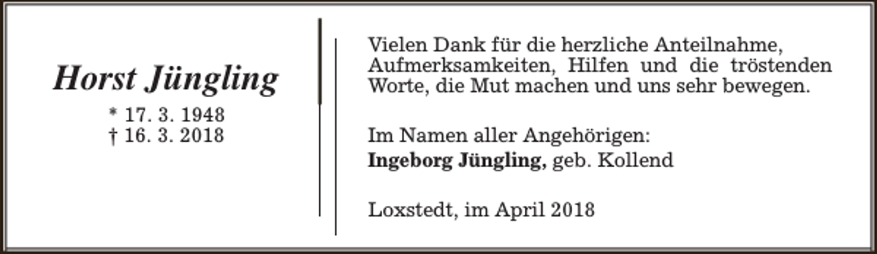 <p>Horst Jüngling<br />* 17. 3. 1948<br />† 16. 3. 2018</p><p>Vielen Dank für die herzliche Anteilnahme,<br />Aufmerksamkeiten, Hilfen und die tröstenden<br />Worte, die Mut machen und uns sehr bewegen.<br />Im Namen aller Angehörigen:<br />Ingeborg Jüngling, geb. Kollend<br />Loxstedt, im April 2018</p>