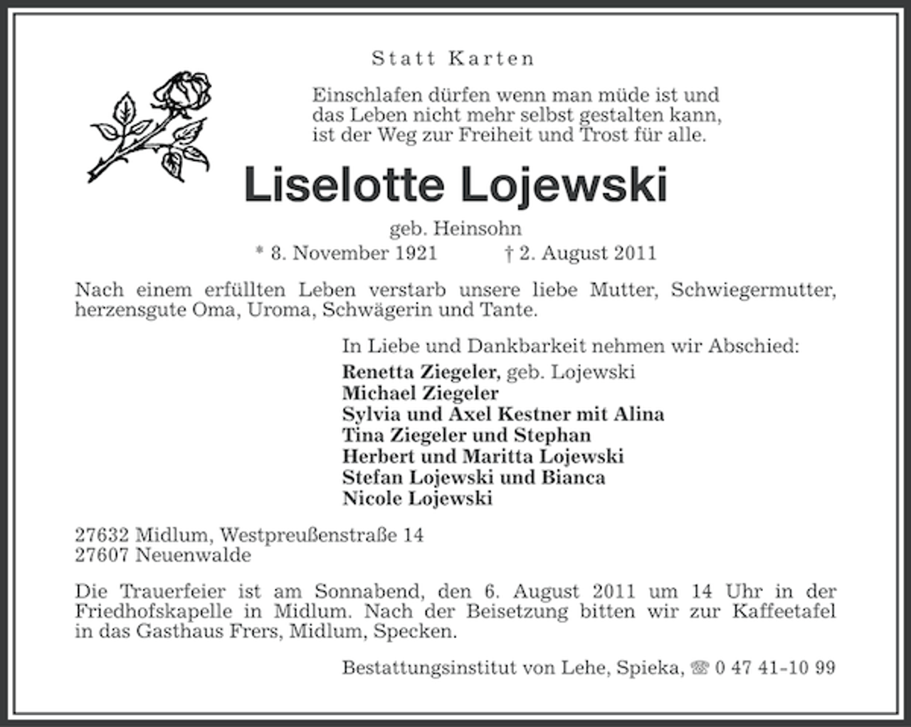 <p>Statt Karten<br />Einschlafen dürfen wenn man müde ist und<br />das Leben nicht mehr selbst gestalten kann,<br />ist der Weg zur Freiheit und Trost für alle.</p><p>Liselotte Lojewski<br />geb. Heinsohn<br />* 8. November 1921<br />† 2. August 2011<br />Nach einem erfüllten Leben verstarb unsere liebe Mutter, Schwiegermutter,<br />herzensgute Oma, Uroma, Schwägerin und Tante.<br />In Liebe und Dankbarkeit nehmen wir Abschied:<br />Renetta Ziegeler, geb. Lojewski<br />Michael Ziegeler<br />Sylvia und Axel Kestner mit Alina<br />Tina Ziegeler und Stephan<br />Herbert und Maritta Lojewski<br />Stefan Lojewski und Bianca<br />Nicole Lojewski<br />27632 Midlum, Westpreußenstraße 14<br />27607 Neuenwalde<br />Die Trauerfeier ist am Sonnabend, den 6. August 2011 um 14 Uhr in der<br />Friedhofskapelle in Midlum. Nach der Beisetzung bitten wir zur Kaffeetafel<br />in das Gasthaus Frers, Midlum, Specken.<br />Bestattungsinstitut von Lehe, Spieka, 0 47 41-10 99</p>