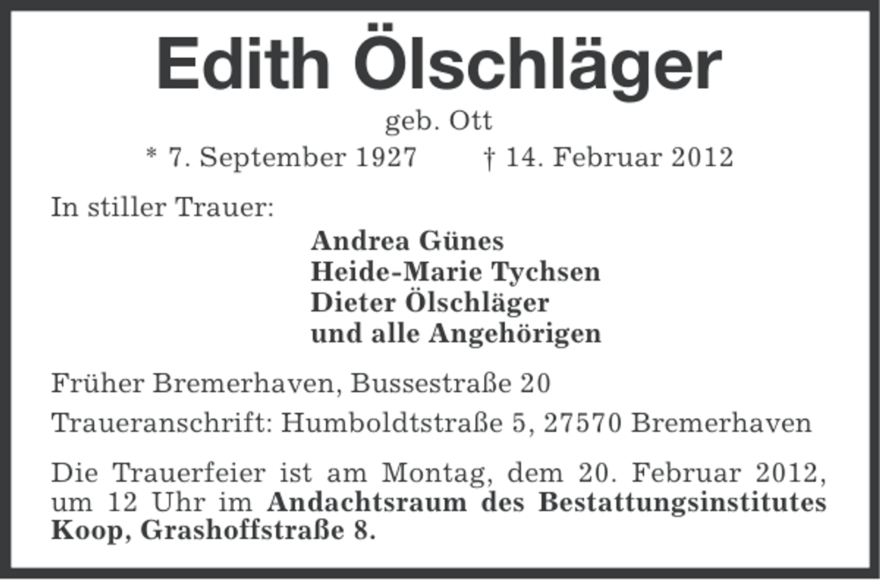 <p>Edith Ölschläger<br />geb. Ott<br />* 7. September 1927<br />† 14. Februar 2012<br />In stiller Trauer:<br />Andrea Günes<br />Heide-Marie Tychsen<br />Dieter Ölschläger<br />und alle Angehörigen<br />Früher Bremerhaven, Bussestraße 20<br />Traueranschrift: Humboldtstraße 5, 27570 Bremerhaven<br />Die Trauerfeier ist am Montag, dem 20. Februar 2012,<br />um 12 Uhr im Andachtsraum des Bestattungsinstitutes<br />Koop, Grashoffstraße 8.</p>