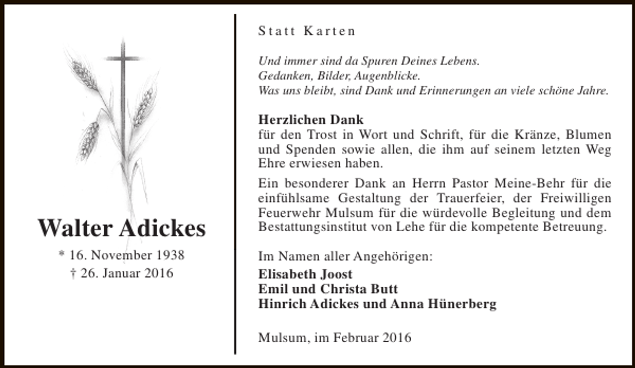 <p>Statt Karten<br />Und immer sind da Spuren Deines Lebens.<br />Gedanken, Bilder, Augenblicke.<br />Was uns bleibt, sind Dank und Erinnerungen an viele schöne Jahre.</p><p>Walter Adickes<br />* 16. November 1938<br />† 26. Januar 2016</p><p>Herzlichen Dank<br />für den Trost in Wort und Schrift, für die Kränze, Blumen<br />und Spenden sowie allen, die ihm auf seinem letzten Weg<br />Ehre erwiesen haben.<br />Ein besonderer Dank an Herrn Pastor Meine-Behr für die<br />einfühlsame Gestaltung der Trauerfeier, der Freiwilligen<br />Feuerwehr Mulsum für die würdevolle Begleitung und dem<br />Bestattungsinstitut von Lehe für die kompetente Betreuung.<br />Im Namen aller Angehörigen:<br />Elisabeth Joost<br />Emil und Christa Butt<br />Hinrich Adickes und Anna Hünerberg<br />Mulsum, im Februar 2016</p>