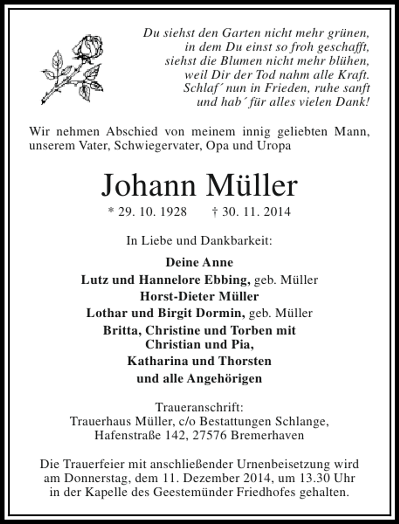 <p>Du siehst den Garten nicht mehr grünen,<br />in dem Du einst so froh geschafft,<br />siehst die Blumen nicht mehr blühen,<br />weil Dir der Tod nahm alle Kraft.<br />Schlaf´ nun in Frieden, ruhe sanft<br />und hab´ für alles vielen Dank!<br />Wir nehmen Abschied von meinem innig geliebten Mann,<br />unserem Vater, Schwiegervater, Opa und Uropa</p><p>Johann Müller<br />* 29. 10. 1928</p><p>† 30. 11. 2014</p><p>In Liebe und Dankbarkeit:<br />Deine Anne<br />Lutz und Hannelore Ebbing, geb. Müller<br />Horst-Dieter Müller<br />Lothar und Birgit Dormin, geb. Müller<br />Britta, Christine und Torben mit<br />Christian und Pia,<br />Katharina und Thorsten<br />und alle Angehörigen<br />Traueranschrift:<br />Trauerhaus Müller, c/o Bestattungen Schlange,<br />Hafenstraße 142, 27576 Bremerhaven<br />Die Trauerfeier mit anschließender Urnenbeisetzung wird<br />am Donnerstag, dem 11. Dezember 2014, um 13.30 Uhr<br />in der Kapelle des Geestemünder Friedhofes gehalten.</p>