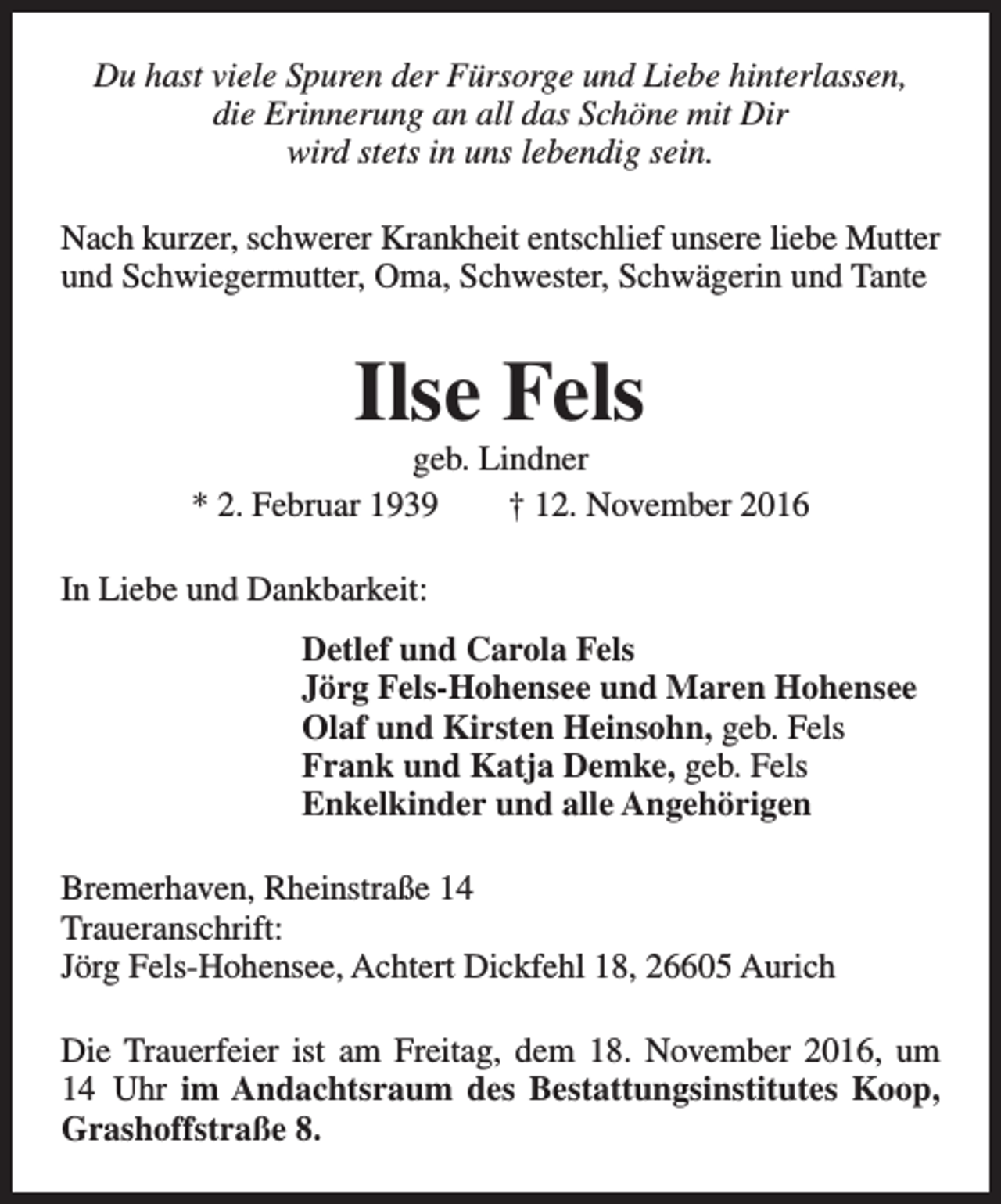<p>Du hast viele Spuren der Fürsorge und Liebe hinterlassen,<br />die Erinnerung an all das Schöne mit Dir<br />wird stets in uns lebendig sein.<br />Nach kurzer, schwerer Krankheit entschlief unsere liebe Mutter<br />und Schwiegermutter, Oma, Schwester, Schwägerin und Tante</p><p>Ilse Fels</p><p>geb. Lindner<br />* 2. Februar 1939<br />† 12. November 2016<br />In Liebe und Dankbarkeit:<br />Detlef und Carola Fels<br />Jörg Fels-Hohensee und Maren Hohensee<br />Olaf und Kirsten Heinsohn, geb. Fels<br />Frank und Katja Demke, geb. Fels<br />Enkelkinder und alle Angehörigen<br />Bremerhaven, Rheinstraße 14<br />Traueranschrift:<br />Jörg Fels-Hohensee, Achtert Dickfehl 18, 26605 Aurich<br />Die Trauerfeier ist am Freitag, dem 18. November 2016, um<br />14 Uhr im Andachtsraum des Bestattungsinstitutes Koop,<br />Grashoffstraße 8.</p>