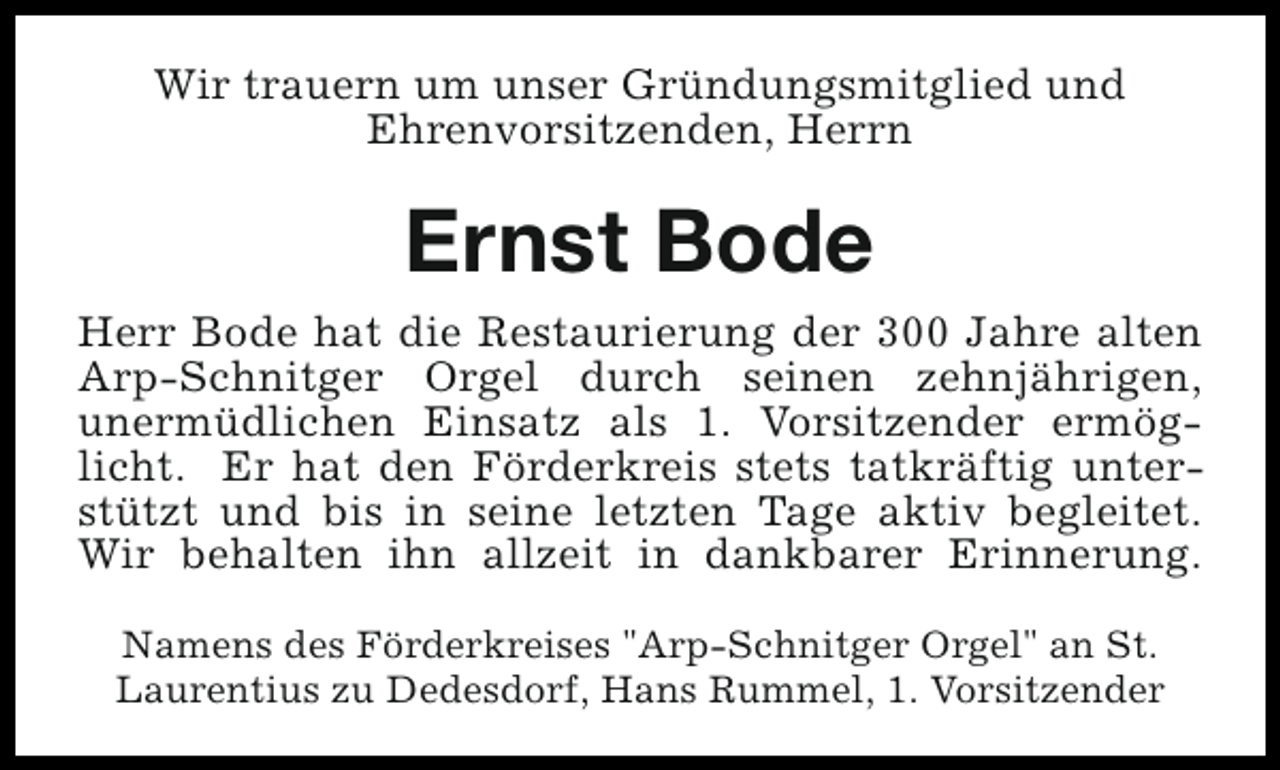 <p>Wir trauern um unser Gründungsmitglied und<br />Ehrenvorsitzenden, Herrn</p><p>Ernst Bode<br />Herr Bode hat die Restaurierung der 300 Jahre alten<br />Arp-Schnitger Orgel durch seinen zehnjährigen,<br />unermüdlichen Einsatz als 1. Vorsitzender ermöglicht. Er hat den Förderkreis stets tatkräftig unterstützt und bis in seine letzten Tage aktiv begleitet.<br />Wir behalten ihn allzeit in dankbarer Erinnerung.<br />Namens des Förderkreises "Arp-Schnitger Orgel" an St.<br />Laurentius zu Dedesdorf, Hans Rummel, 1. Vorsitzender</p>