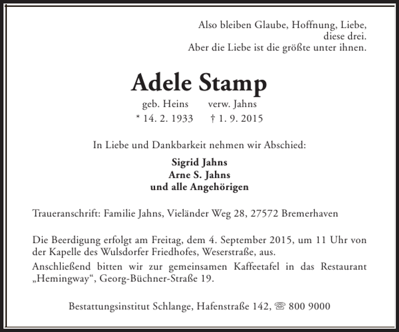 <p>Also bleiben Glaube, Hoffnung, Liebe,<br />diese drei.<br />Aber die Liebe ist die größte unter ihnen.</p><p>Adele Stamp<br />geb. Heins<br />* 14. 2. 1933</p><p>verw. Jahns<br />† 1. 9. 2015</p><p>In Liebe und Dankbarkeit nehmen wir Abschied:<br />Sigrid Jahns<br />Arne S. Jahns<br />und alle Angehörigen<br />Traueranschrift: Familie Jahns, Vieländer Weg 28, 27572 Bremerhaven<br />Die Beerdigung erfolgt am Freitag, dem 4. September 2015, um 11 Uhr von<br />der Kapelle des Wulsdorfer Friedhofes, Weserstraße, aus.<br />Anschließend bitten wir zur gemeinsamen Kaffeetafel in das Restaurant<br />„Hemingway“, Georg-Büchner-Straße 19.<br />Bestattungsinstitut Schlange, Hafenstraße 142, s 800 9000</p>