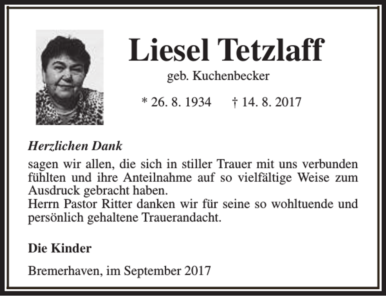 <p>Liesel Tetzlaff<br />geb. Kuchenbecker</p><p>* 26. 8. 1934</p><p>† 14. 8. 2017</p><p>Herzlichen Dank<br />sagen wir allen, die sich in stiller Trauer mit uns verbunden<br />fühlten und ihre Anteilnahme auf so vielfältige Weise zum<br />Ausdruck gebracht haben.<br />Herrn Pastor Ritter danken wir für seine so wohltuende und<br />persönlich gehaltene Trauerandacht.<br />Die Kinder<br />Bremerhaven, im September 2017</p>