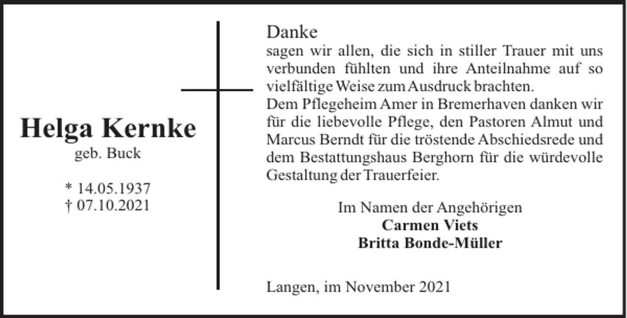 <p>Danke</p><p>Helga Kernke<br />geb. Buck<br />* 14.05.1937<br />† 07.10.2021</p><p>sagen wir allen, die sich in stiller Trauer mit uns<br />verbunden fühlten und ihre Anteilnahme auf so<br />vielfältige Weise zumAusdruck brachten.<br />Dem Pflegeheim Amer in Bremerhaven danken wir<br />für die liebevolle Pflege, den Pastoren Almut und<br />Marcus Berndt für die tröstende Abschiedsrede und<br />dem Bestattungshaus Berghorn für die würdevolle<br />Gestaltung der Trauerfeier.<br />Im Namen der Angehörigen<br />Carmen Viets<br />Britta Bonde-Müller<br />Langen, im November 2021</p>