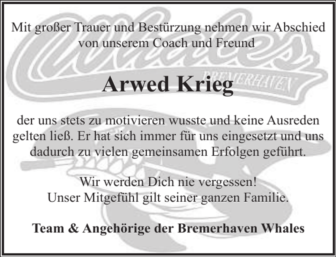 <p>Mit großer Trauer und Bestürzung nehmen wir Abschied<br />von unserem Coach und Freund</p><p>Arwed Krieg<br />der uns stets zu motivieren wusste und keine Ausreden<br />gelten ließ. Er hat sich immer für uns eingesetzt und uns<br />dadurch zu vielen gemeinsamen Erfolgen geführt.<br />Wir werden Dich nie vergessen!<br />Unser Mitgefühl gilt seiner ganzen Familie.<br />Team &amp; Angehörige der Bremerhaven Whales</p>