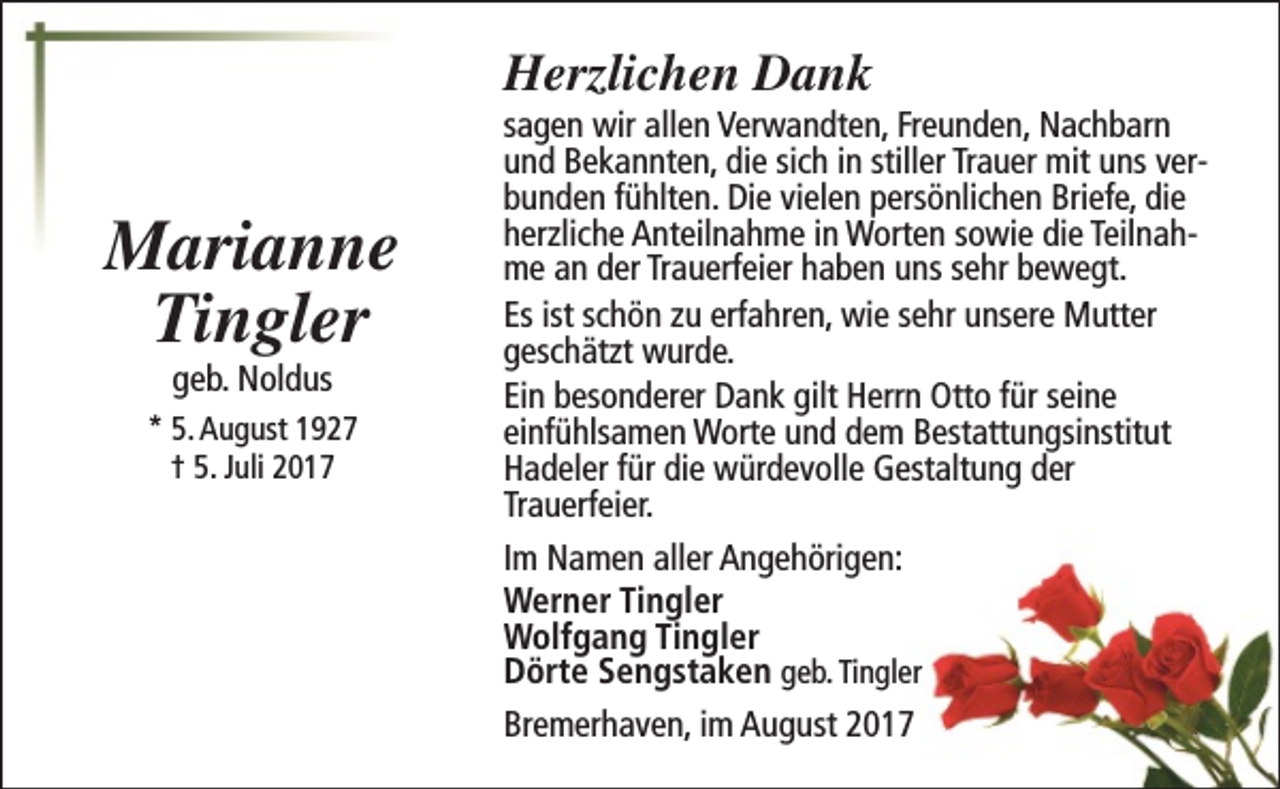 <p>Herzlichen Dank</p><p>Marianne<br />Tingler<br />geb. Noldus</p><p>* 5. August 1927<br />† 5. Juli 2017</p><p>sagen wir allen Verwandten, Freunden, Nachbarn<br />und Bekannten, die sich in stiller Trauer mit uns verbunden fühlten. Die vielen persönlichen Briefe, die<br />herzliche Anteilnahme in Worten sowie die Teilnahme an der Trauerfeier haben uns sehr bewegt.<br />Es ist schön zu erfahren, wie sehr unsere Mutter<br />geschätzt wurde.<br />Ein besonderer Dank gilt Herrn Otto für seine<br />einfühlsamen Worte und dem Bestattungsinstitut<br />Hadeler für die würdevolle Gestaltung der<br />Trauerfeier.<br />Im Namen aller Angehörigen:<br />Werner Tingler<br />Wolfgang Tingler<br />Dörte Sengstaken geb. Tingler<br />Bremerhaven, im August 2017</p>
