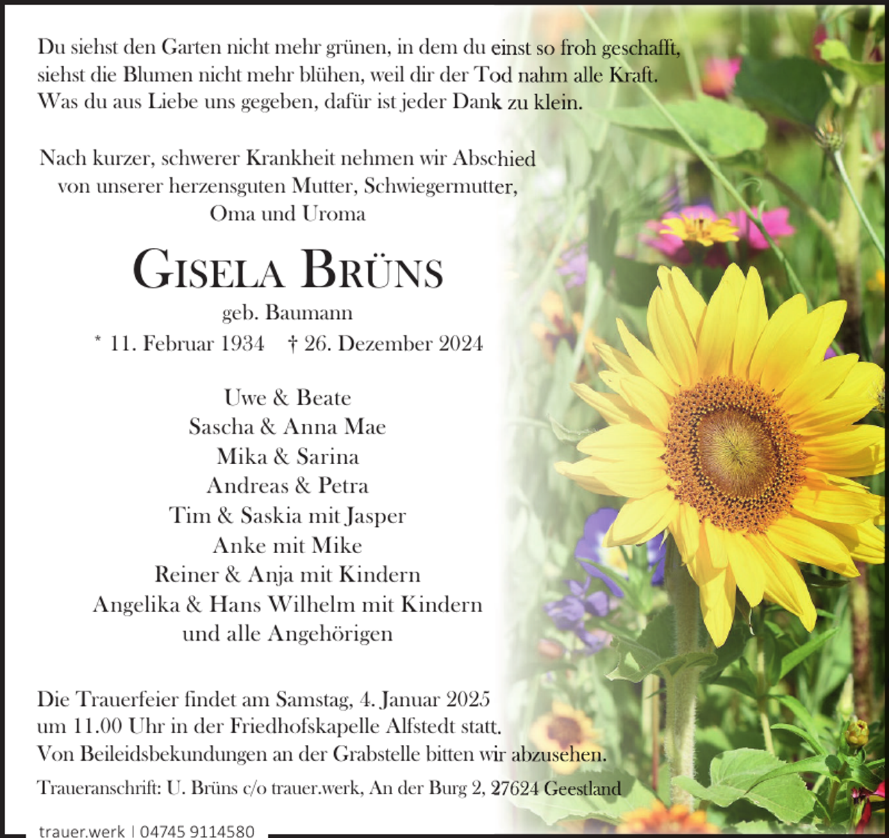<p>Du siehst den Garten nicht mehr grünen, in dem du e<br />siehst die Blumen nicht mehr blühen, weil dir der To<br />Was du aus Liebe uns gegeben, dafür ist jeder Dank<br />Nach kurzer, schwerer Krankheit nehmen wir Abscc<br />von unserer herzensguten Mutter, Schwiegermuttt<br />Oma und Uroma</p><p>GISELA BRÜNS</p><p>geb. Baumann<br />* 11. Februar 1934 † 26. Dezember 2024</p><p>Uwe &amp; Beate<br />Sascha &amp; Anna Mae<br />Mika &amp; Sarina<br />Andreas &amp; Petra<br />Tim &amp; Saskia mit Jasper<br />Anke mit Mike<br />Reiner &amp; Anja mit Kindern<br />Angelika &amp; Hans Wilhelm mit Kindern<br />und alle Angehörigen<br />Die Trauerfeier findet am Samstag, 4. Januar 2025<br />um 11.00 Uhr in der Friedhofskapelle Alfstedt statt<br />Von Beileidsbekundungen an der Grabstelle bitten wi<br />wi<br />Traueranschrift: U. Brüns c/o trauer.werk, An der Burg 2, 2<br />trauer.werk | 04745 9114580</p>