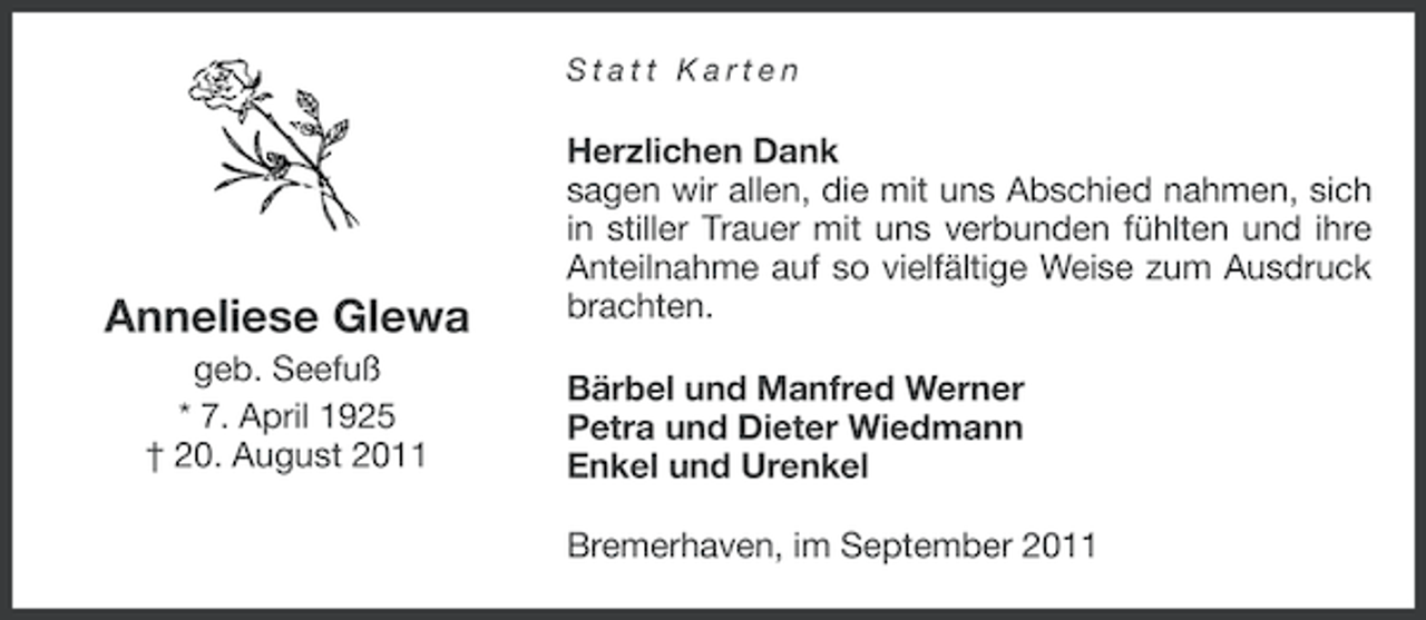 <p>Statt Karten</p><p>Anneliese Glewa<br />geb. Seefuß<br />* 7. April 1925<br />† 20. August 2011</p><p>Herzlichen Dank<br />sagen wir allen, die mit uns Abschied nahmen, sich<br />in stiller Trauer mit uns verbunden fühlten und ihre<br />Anteilnahme auf so vielfältige Weise zum Ausdruck<br />brachten.<br />Bärbel und Manfred Werner<br />Petra und Dieter Wiedmann<br />Enkel und Urenkel<br />Bremerhaven, im September 2011</p>