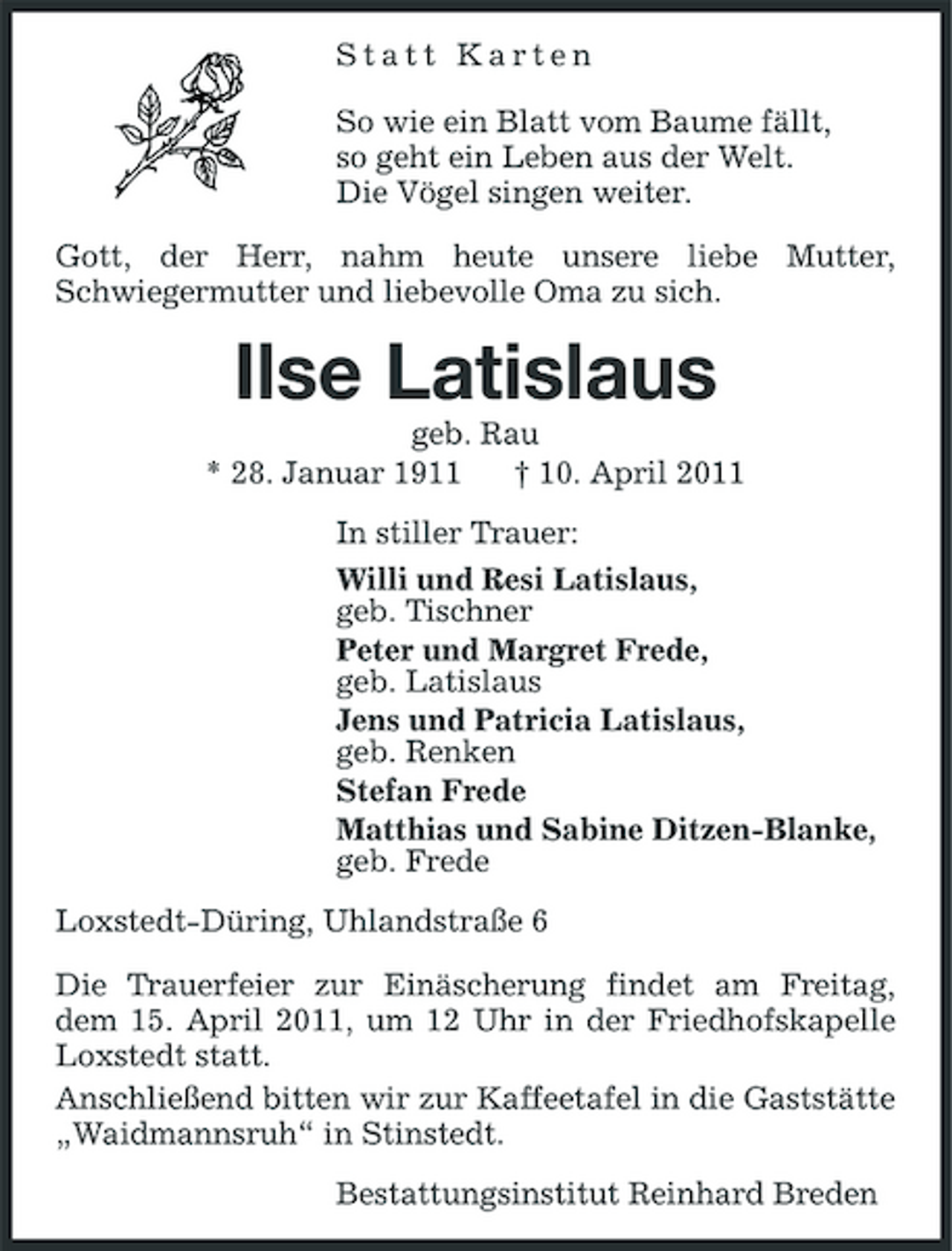<p>Statt Karten So wie ein Blatt vom Baume fällt, so geht ein Leben aus der Welt. Die Vögel singen weiter. Gott, der Herr, nahm heute unsere liebe Mutter, Schwiegermutter und liebevolle Oma zu sich.</p><p>Ilse Latislaus<br />geb. Rau * 28. Januar 1911 † 10. April 2011 In stiller Trauer: Willi und Resi Latislaus, geb. Tischner Peter und Margret Frede, geb. Latislaus Jens und Patricia Latislaus, geb. Renken Stefan Frede Matthias und Sabine Ditzen-Blanke, geb. Frede Loxstedt-Düring, Uhlandstraße 6 Die Trauerfeier zur Einäscherung findet am Freitag, dem 15. April 2011, um 12 Uhr in der Friedhofskapelle Loxstedt statt. Anschließend bitten wir zur Kaffeetafel in die Gaststätte „Waidmannsruh“ in Stinstedt. Bestattungsinstitut Reinhard Breden</p>