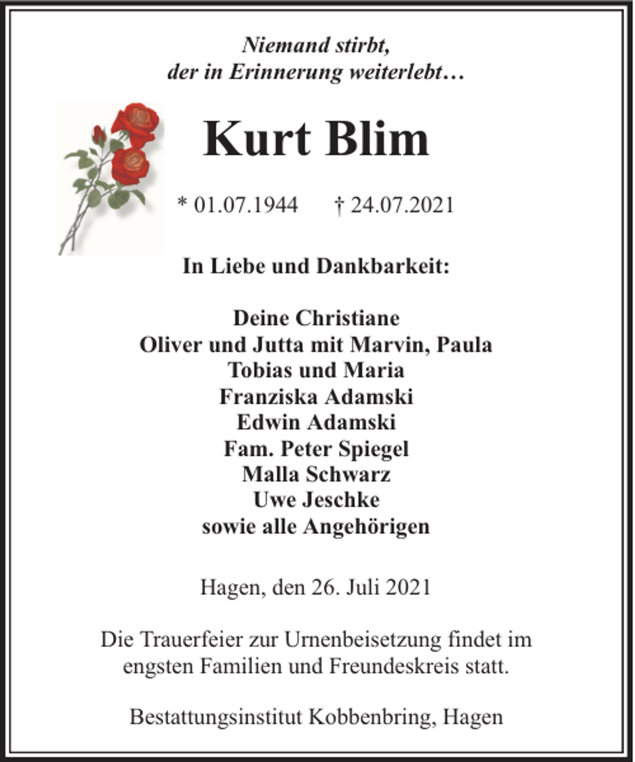 <p>Niemand stirbt,<br />der in Erinnerung weiterlebt…</p><p>Kurt Blim<br />* 01.07.1944</p><p>† 24.07.2021</p><p>In Liebe und Dankbarkeit:<br />Deine Christiane<br />Oliver und Jutta mit Marvin, Paula<br />Tobias und Maria<br />Franziska Adamski<br />Edwin Adamski<br />Fam. Peter Spiegel<br />Malla Schwarz<br />Uwe Jeschke<br />sowie alle Angehörigen<br />Hagen, den 26. Juli 2021<br />Die Trauerfeier zur Urnenbeisetzung findet im<br />engsten Familien und Freundeskreis statt.<br />Bestattungsinstitut Kobbenbring, Hagen</p>