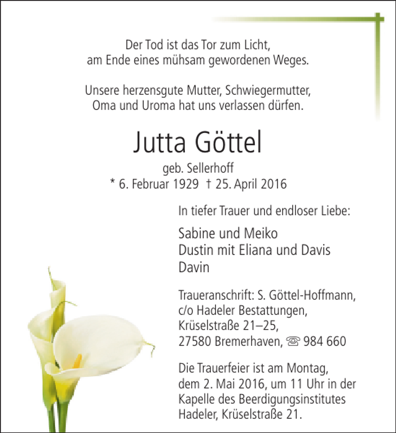 <p>Der Tod ist das Tor zum Licht,<br />am Ende eines mühsam gewordenen Weges.<br />Unsere herzensgute Mutter, Schwiegermutter,<br />Oma und Uroma hat uns verlassen dürfen.</p><p>Jutta Göttel</p><p>geb. Sellerhoff<br />* 6. Februar 1929 † 25. April 2016<br />In tiefer Trauer und endloser Liebe:</p><p>Sabine und Meiko<br />Dustin mit Eliana und Davis<br />Davin<br />Traueranschrift: S. Göttel-Hoffmann,<br />c/o Hadeler Bestattungen,<br />Krüselstraße 21–25,<br />27580 Bremerhaven, s 984 660<br />Die Trauerfeier ist am Montag,<br />dem 2. Mai 2016, um 11 Uhr in der<br />Kapelle des Beerdigungsinstitutes<br />Hadeler, Krüselstraße 21.</p>