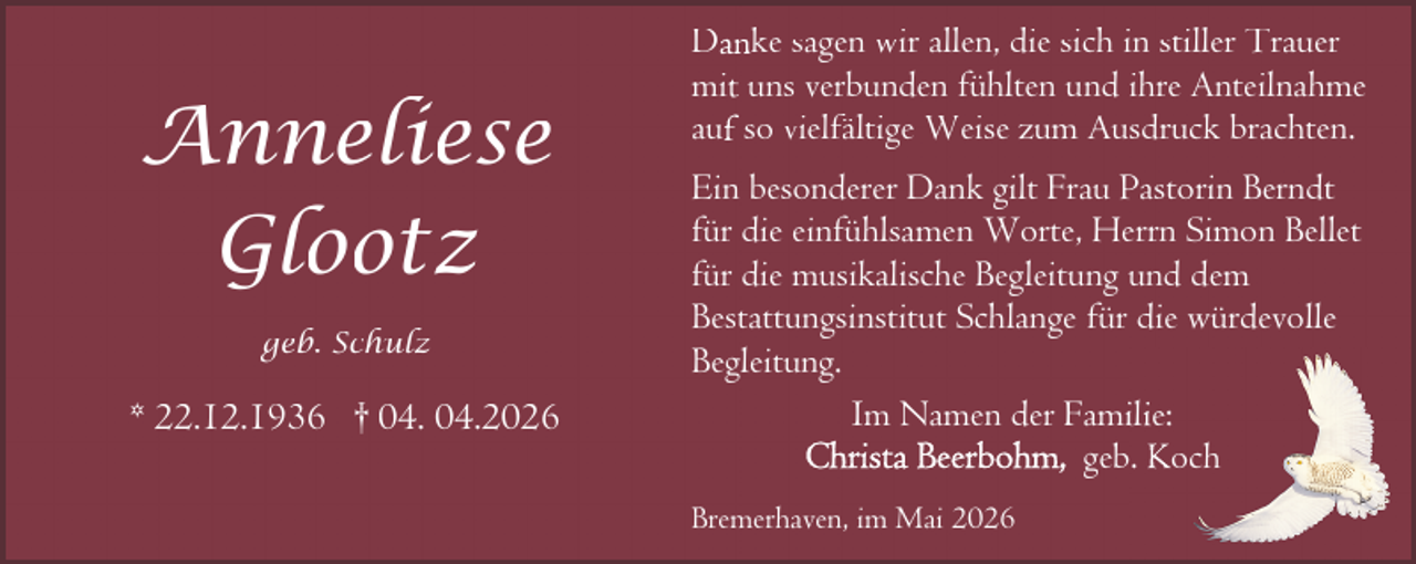 <p>Anneliese<br />Glootz<br />geb. Schulz</p><p>* 22.12.1936 † 04. 04.2026</p><p>Danke sagen wir allen, die sich in stiller Trauer<br />mit uns verbunden fühlten und ihre Anteilnahme<br />auf so vielfältige Weise zum Ausdruck brachten.<br />Ein besonderer Dank gilt Frau Pastorin Berndt<br />für die einfühlsamen Worte, Herrn Simon Bellet<br />für die musikalische Begleitung und dem<br />Bestattungsinstitut Schlange für die würdevolle<br />Begleitung.<br />Im Namen der Famiilie:<br />geb. Koch<br />Bremerhaven, im Mai 2026</p>