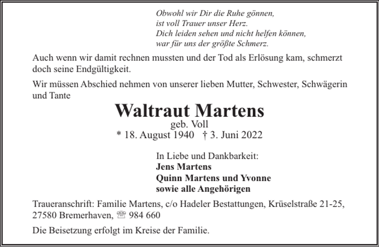 <p>Obwohl wir Dir die Ruhe gönnen,<br />ist voll Trauer unser Herz.<br />Dich leiden sehen und nicht helfen können,<br />war für uns der größte Schmerz.</p><p>Auch wenn wir damit rechnen mussten und der Tod als Erlösung kam, schmerzt<br />doch seine Endgültigkeit.<br />Wir müssen Abschied nehmen von unserer lieben Mutter, Schwester, Schwägerin<br />und Tante</p><p>Waltraut Martens<br />geb. Voll<br />* 18. August 1940 † 3. Juni 2022</p><p>In Liebe und Dankbarkeit:<br />Jens Martens<br />Quinn Martens und Yvonne<br />sowie alle Angehörigen<br />Traueranschrift: Familie Martens, c/o Hadeler Bestattungen, Krüselstraße 21-25,<br />27580 Bremerhaven, ' 984 660<br />Die Beisetzung erfolgt im Kreise der Familie.</p>
