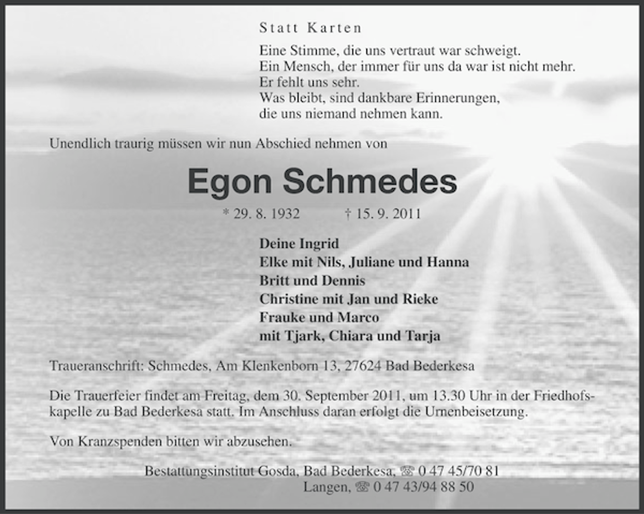 <p>Statt Karten<br />Eine Stimme, die uns vertraut war schweigt.<br />Ein Mensch, der immer für uns da war ist nicht mehr.<br />Er fehlt uns sehr.<br />Was bleibt, sind dankbare Erinnerungen,<br />die uns niemand nehmen kann.<br />Unendlich traurig müssen wir nun Abschied nehmen von</p><p>Egon Schmedes<br />* 29. 8. 1932</p><p>† 15. 9. 2011</p><p>Deine Ingrid<br />Elke mit Nils, Juliane und Hanna<br />Britt und Dennis<br />Christine mit Jan und Rieke<br />Frauke und Marco<br />mit Tjark, Chiara und Tarja<br />Traueranschrift: Schmedes, Am Klenkenborn 13, 27624 Bad Bederkesa<br />Die Trauerfeier findet am Freitag, dem 30. September 2011, um 13.30 Uhr in der Friedhofskapelle zu Bad Bederkesa statt. Im Anschluss daran erfolgt die Urnenbeisetzung.<br />Von Kranzspenden bitten wir abzusehen.<br />Bestattungsinstitut Gosda, Bad Bederkesa, 0 47 45/70 81<br />Langen, 0 47 43/94 88 50</p>