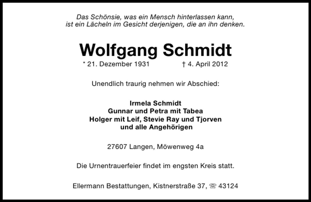 <p>Das Schönsie, was ein Mensch hinterlassen kann,<br />ist ein Lächeln im Gesicht derjenigen, die an ihn denken.</p><p>Wolfgang Schmidt<br />* 21. Dezember 1931</p><p>† 4. April 2012</p><p>Unendlich traurig nehmen wir Abschied:<br />Irmela Schmidt<br />Gunnar und Petra mit Tabea<br />Holger mit Leif, Stevie Ray und Tjorven<br />und alle Angehörigen<br />27607 Langen, Möwenweg 4a<br />Die Urnentrauerfeier findet im engsten Kreis statt.<br />Ellermann Bestattungen, Kistnerstraße 37, s 43124</p>