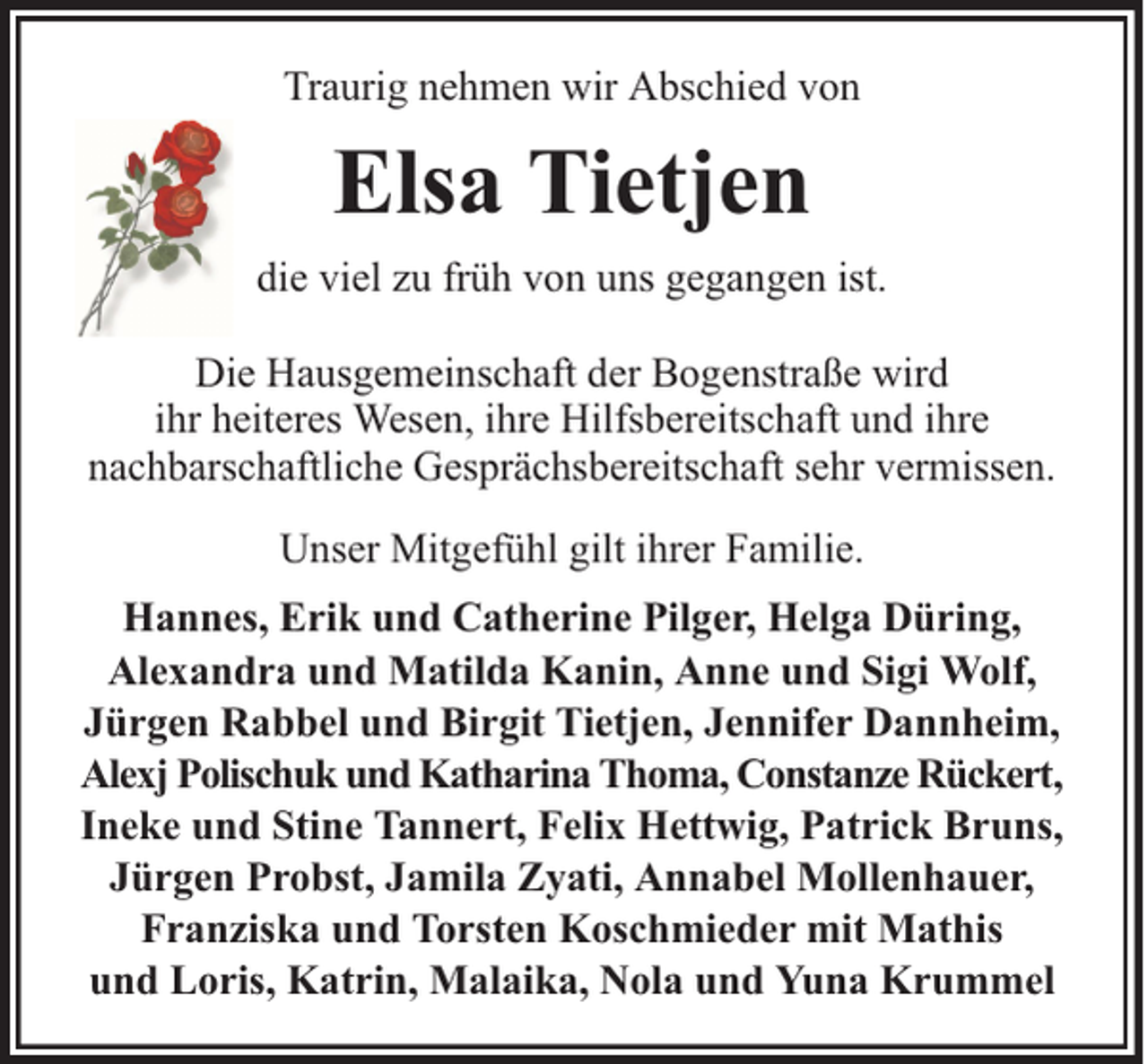 <p>Traurig nehmen wir Abschied von</p><p>Elsa Tietjen<br />die viel zu früh von uns gegangen ist.<br />Die Hausgemeinschaft der Bogenstraße wird<br />ihr heiteres Wesen, ihre Hilfsbereitschaft und ihre<br />nachbarschaftliche Gesprächsbereitschaft sehr vermissen.<br />Unser Mitgefühl gilt ihrer Familie.<br />Hannes, Erik und Catherine Pilger, Helga Düring,<br />Alexandra und Matilda Kanin, Anne und Sigi Wolf,<br />Jürgen Rabbel und Birgit Tietjen, Jennifer Dannheim,<br />Alexj Polischuk und Katharina Thoma, Constanze Rückert,<br />Ineke und Stine Tannert, Felix Hettwig, Patrick Bruns,<br />Jürgen Probst, Jamila Zyati, Annabel Mollenhauer,<br />Franziska und Torsten Koschmieder mit Mathis<br />und Loris, Katrin, Malaika, Nola und Yuna Krummel</p>